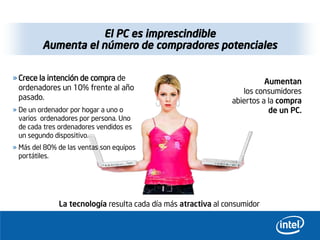 El PC es imprescindible
         Aumenta el número de compradores potenciales

» Crece la intención de compra de                                         Aumentan
  ordenadores un 10% frente al año                                 los consumidores
  pasado.                                                       abiertos a la compra
» De un ordenador por hogar a uno o                                        de un PC.
  varios ordenadores por persona. Uno
  de cada tres ordenadores vendidos es
  un segundo dispositivo.
» Más del 80% de las ventas son equipos
  portátiles.




              La tecnología resulta cada día más atractiva al consumidor
 