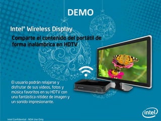 DEMO

    Comparte el contenido del portátil de
    forma inalámbrica en HDTV




   El usuario podrán relajarse y
   disfrutar de sus videos, fotos y
   música favoritos en su HDTV con
   una fantástica nitidez de imagen y
   un sonido impresionante.



Intel Confidential - NDA Use Only
 
