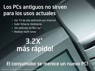 Los PCs antiguos no sirven
   para los usos actuales
                 •   Ver TV de alta definición por Internet
                 •   Subir ficheros fácilmente
                 •   Ver películas en Blu-ray*
                 •   Realizar multi tarea



                                        3.2X *

                         más rápido!

        El consumidor se merece un nuevo PC!
*Intel® Core™ Duo Processor T2250 vs. Intel® Core™i5-430M Processor
 