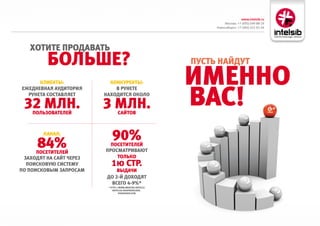 www.intelsib.ru
                                                                    Москва: +7 (495) 649-88-19
                                                               Новосибирск: +7 (383) 251-01-44




   хотите Продавать
         больше?                                          Пусть Найдут

      клиеНты:             коНкуреНты:                    имеННо
                                                          вас!
ежедНевНая аудитория         в руНете
  руНета составляет      Находится около

 32 млН.
    Пользователей
                         3 млН.  сайтов



        каНал:
                            90%
      84%
      Посетителей
                           Посетителей
                         Просматривают
 заходят На сайт через       только
  Поисковую систему         1ю стр.
По Поисковым заПросам         выдачи
                          до 2-й доходят
                           всего 4-9%*
                          * hTTP://www.nbsP.ru/ArTIcle/
                             ArTIcles/rAsPredelenIe_
                                  PerehOdOF.hTM
 