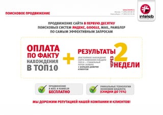 www.intelsib.ru
                                                                       Москва: +7 (495) 649-88-19
Поисковое ПродвижеНие                                             Новосибирск: +7 (383) 251-01-44




                    ПродвижеНие сайта в Первую десятку
               Поисковых систем яНдекс, GOOGle, MAIl, рамблер
                     По самым эффективНым заПросам




          оПлата
          По факту
                                       результаты
                                                                     2
                                                                 через
                                       (Постоянное нахождение

          НахождеНия
                                       сайта комПании в выдаче


                                                                      Недели
                                       тоП10 — стаБиЛЬный


          в тоП10
                                       Поток заявок)
                                       + БоЛЬшее доверие
                                       кЛиентов




                    ПродвижеНие                          уНикальНые техНологии
                    в MAIl и rAMbler                     экоНомии бюджета
                    бесПлатНо                            (скидки до 75%)


            мы дорожим реПутацией Нашей комПаНии и клиеНтов!
 