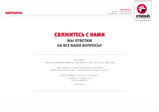 www.intelsib.ru
                                                                                   Москва: +7 (495) 649-88-19
коНтакты                                                                      Новосибирск: +7 (383) 251-01-44




                     свяжитесь с Нами
                             мы ответим
                        На все ваши воПросы!


                                      Наш адрес:
           г. Москва, Мажоров переулок, строение 21, дом 14, 2 этаж, офис 202.

                       Офис находится на территории бизнес-парка «ABC»
                 (въезд и вход в бизнес-парк — через Мажоров переулок, дом 14).

                           Наши телефоны: Москва: +7 (495) 649-88-19
                                  Новосибирск: +7 (383) 251-01-44
                                      E-mail: sales@intelsib.ru

                                           www.intelsib.ru
 
