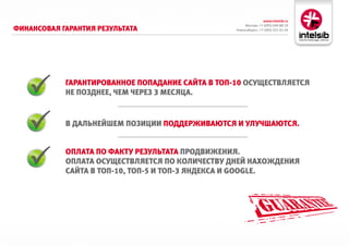 www.intelsib.ru
                                                       Москва: +7 (495) 649-88-19
фиНаНсовая гараНтия результата                    Новосибирск: +7 (383) 251-01-44




            гараНтироваННое ПоПадаНие сайта в тоП-10 осуществляется
            Не ПоздНее, чем через 3 месяца.


            в дальНейшем Позиции Поддерживаются и улучшаются.


            оПлата По факту результата ПродвижеНия.
            оПлата осуществляется По количеству дНей НахождеНия
            сайта в тоП-10, тоП-5 и тоП-3 яНдекса и GOOGle.
 