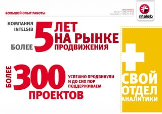 www.intelsib.ru
                                             Москва: +7 (495) 649-88-19
большой оПыт работы




            5
                                        Новосибирск: +7 (383) 251-01-44




 комПаНия
   InTelsIb           лет
   более
                      На рыНке
                      ПродвижеНия




    300
более




                        усПешНо ПродвиНули
                        и до сих Пор                  свой
                                                      отдел
                        Поддерживаем

           Проектов                                   аНалитики
 