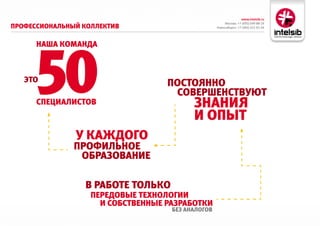 www.intelsib.ru
                                                        Москва: +7 (495) 649-88-19
ПрофессиоНальНый коллектив                         Новосибирск: +7 (383) 251-01-44




     50
      Наша комаНда



   это                             ПостояННо
                                    совершеНствуют
      сПециалистов                        зНаНия
                                          и оПыт
               у каждого
               ПрофильНое
                образоваНие

                 в работе только
                   Передовые техНологии
                     и собствеННые разработки
                                    без аНалогов
 