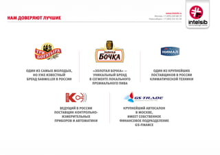 www.intelsib.ru
                                                                      Москва: +7 (495) 649-88-19
Нам доверяют лучшие                                              Новосибирск: +7 (383) 251-01-44




      одиН из самых молодых,          «золотая бочка» —            одиН из круПНейших
         Но уже известНый             уНикальНый бреНд            Поставщиков в россии
      бреНд sAbMIller в россии      в сегмеНте локальНого        климатической техНики
                                      ПремиальНого Пива




                       ведущий в россии             круПНейший автосалоН
                    Поставщик коНтрольНо-                 в москве,
                        измерительНых                 имеет собствеННое
                    Приборов и автоматики          фиНаНсовое ПодразделеНие
                                                          Gs-FInAnce
 