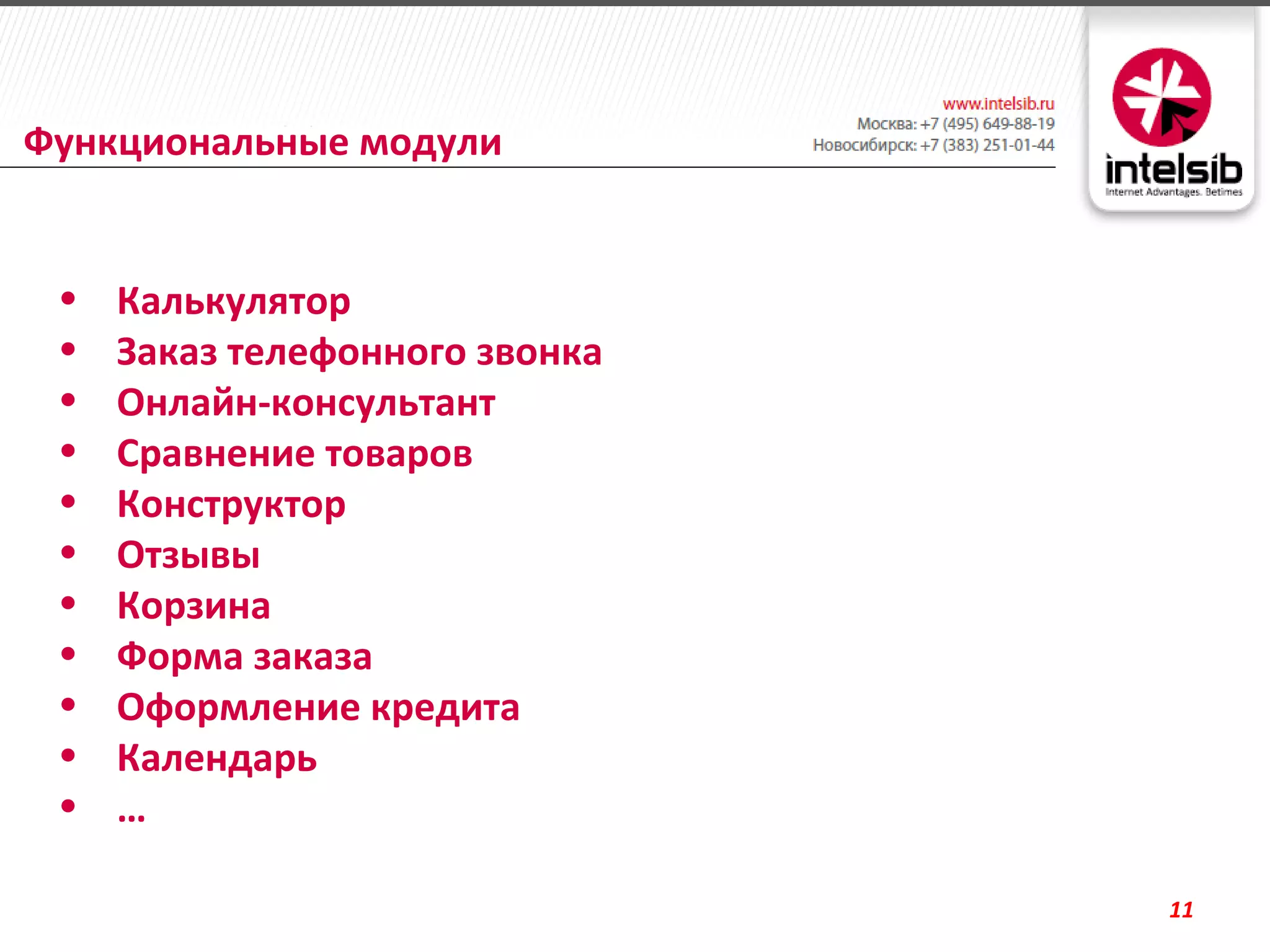 Функциональные модули


 •   Калькулятор
 •   Заказ телефонного звонка
 •   Онлайн-консультант
 •   Сравнение товаров
 •   Конструктор
 •   Отзывы
 •   Корзина
 •   Форма заказа
 •   Оформление кредита
 •   Календарь
 •   …

                                11
 