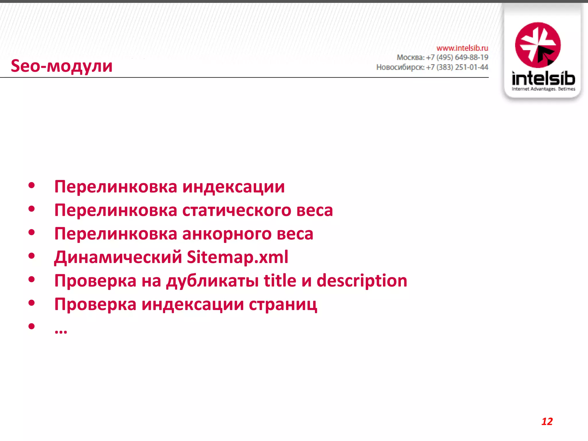Seo-модули




 •   Перелинковка индексации
 •   Перелинковка статического веса
 •   Перелинковка анкорного веса
 •   Динамический Sitemap.xml
 •   Проверка на дубликаты title и description
 •   Проверка индексации страниц
 •   …



                                                 12
 
