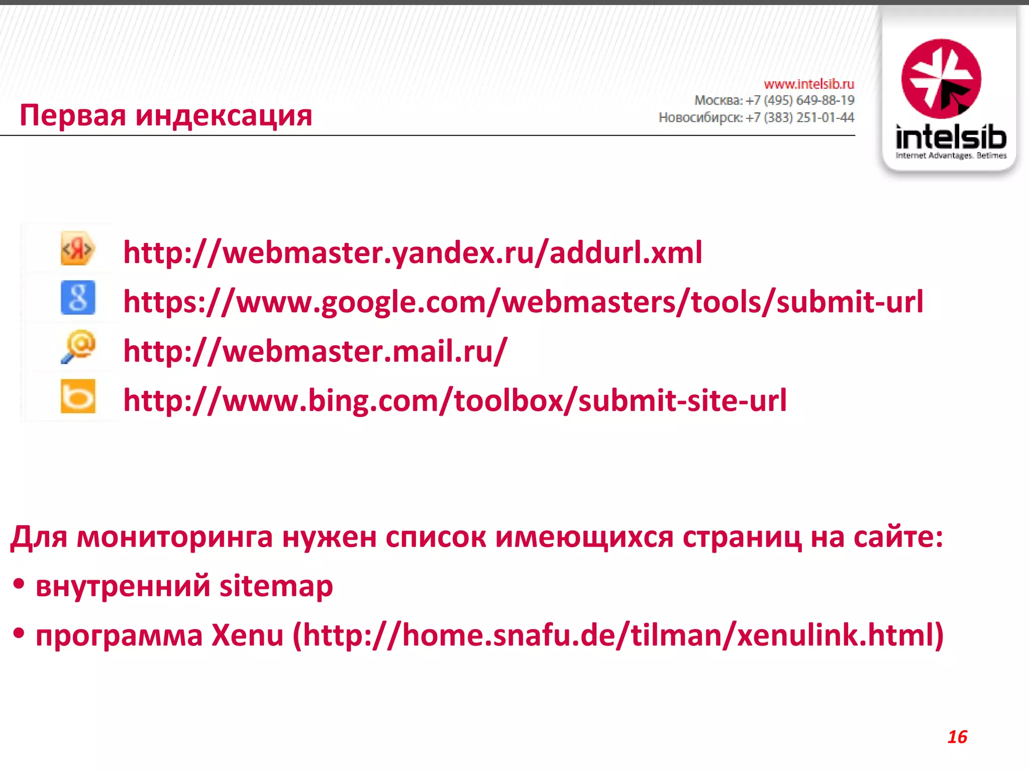 Первая индексация


    •   http://webmaster.yandex.ru/addurl.xml
    •   https://www.google.com/webmasters/tools/submit-url
    •   http://webmaster.mail.ru/
    •   http://www.bing.com/toolbox/submit-site-url


Для мониторинга нужен список имеющихся страниц на сайте:
• внутренний sitemap
• программа Xenu (http://home.snafu.de/tilman/xenulink.html)

                                                               16
 