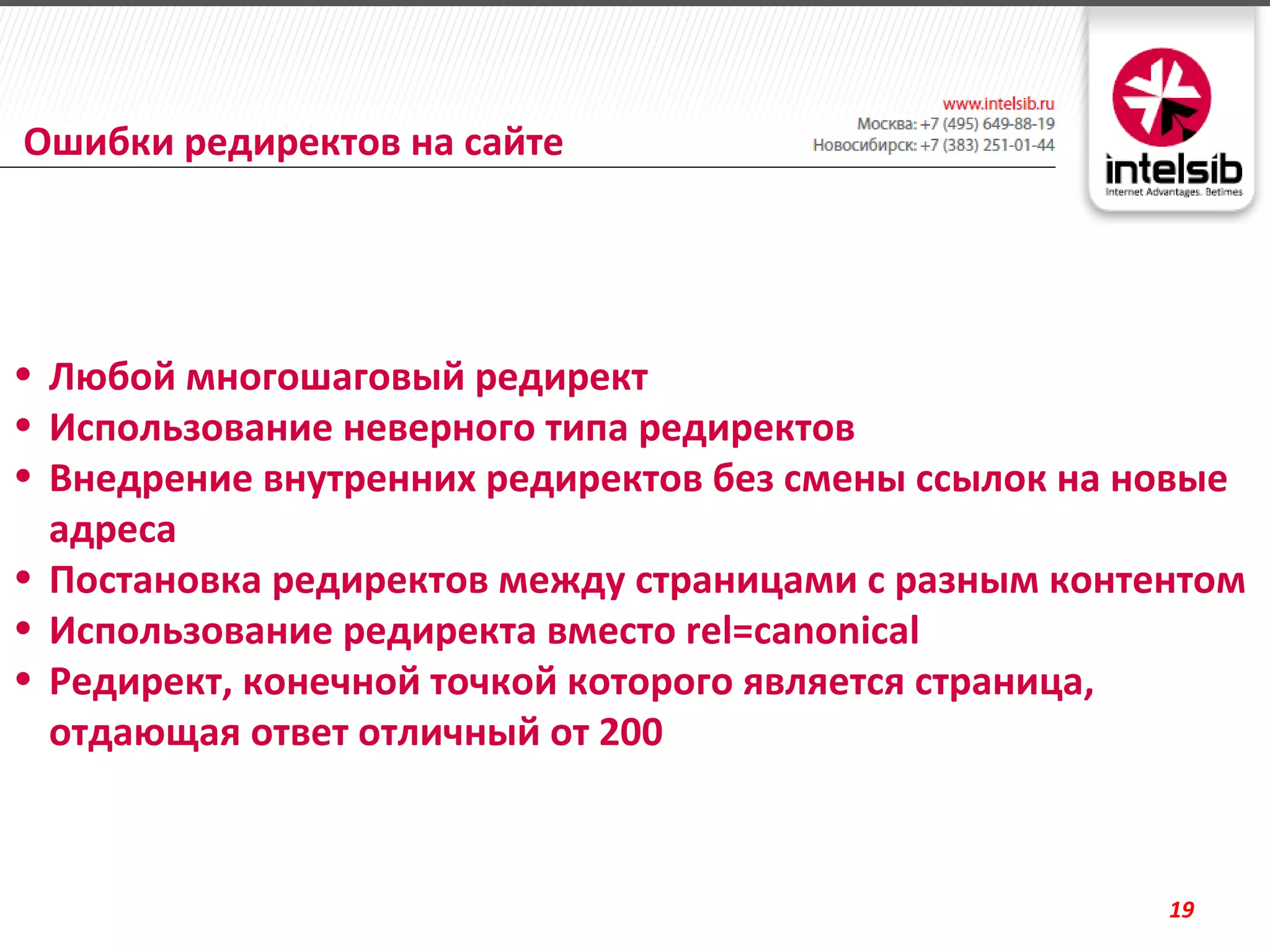 Ошибки редиректов на сайте




• Любой многошаговый редирект
• Использование неверного типа редиректов
• Внедрение внутренних редиректов без смены ссылок на новые
  адреса
• Постановка редиректов между страницами с разным контентом
• Использование редиректа вместо rel=canonical
• Редирект, конечной точкой которого является страница,
  отдающая ответ отличный от 200



                                                       19
 