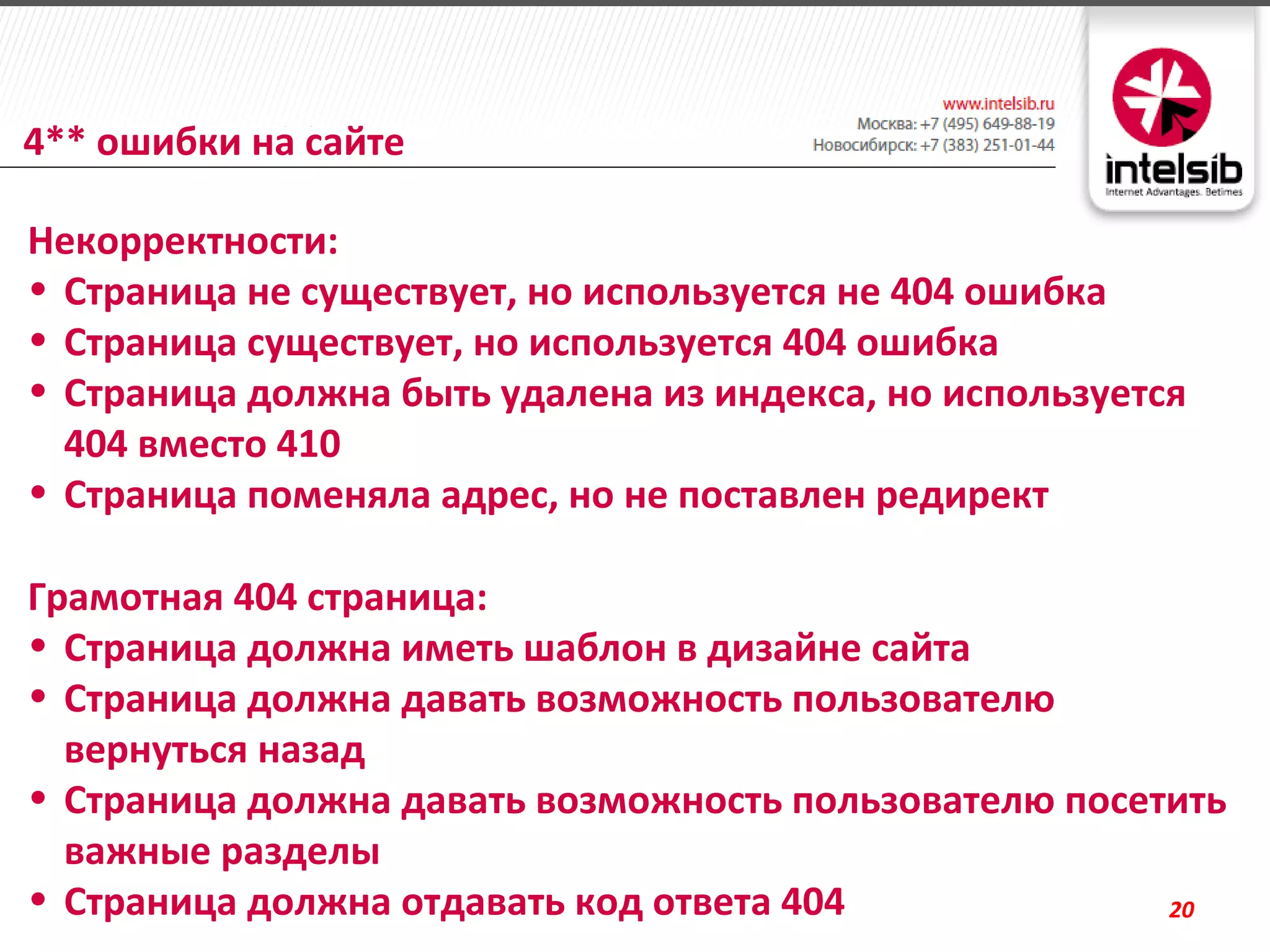 4** ошибки на сайте

Некорректности:
• Страница не существует, но используется не 404 ошибка
• Страница существует, но используется 404 ошибка
• Страница должна быть удалена из индекса, но используется
  404 вместо 410
• Страница поменяла адрес, но не поставлен редирект

Грамотная 404 страница:
• Страница должна иметь шаблон в дизайне сайта
• Страница должна давать возможность пользователю
  вернуться назад
• Страница должна давать возможность пользователю посетить
  важные разделы
• Страница должна отдавать код ответа 404              20
 