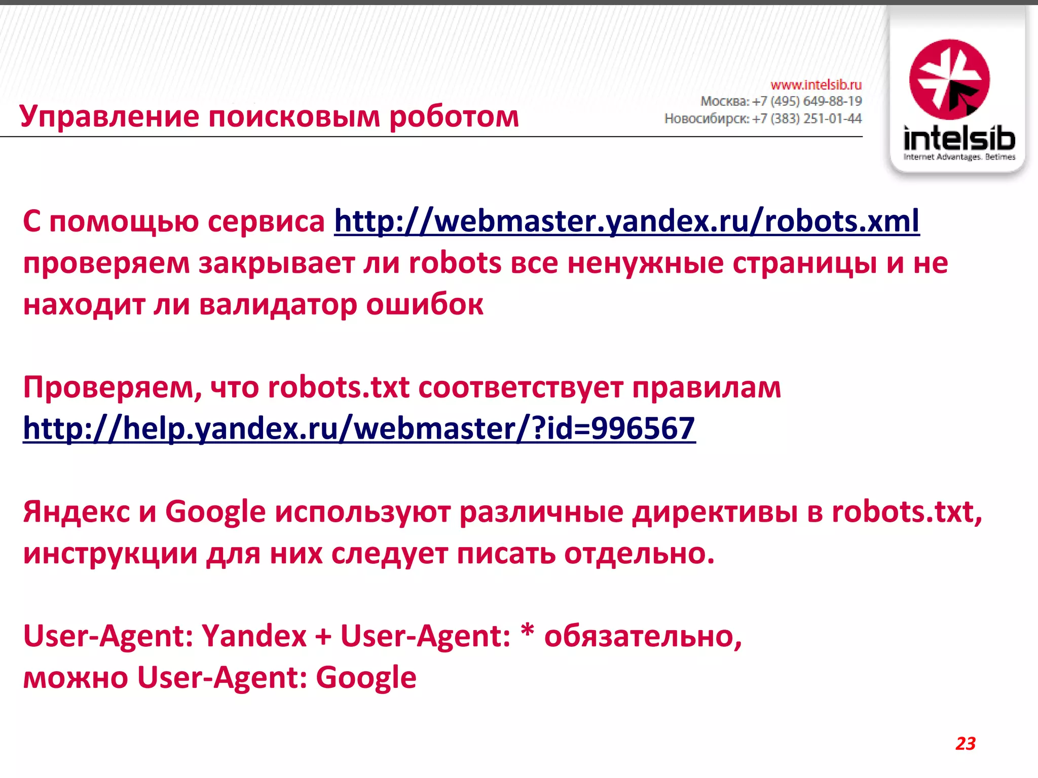 Управление поисковым роботом


С помощью сервиса http://webmaster.yandex.ru/robots.xml
проверяем закрывает ли robots все ненужные страницы и не
находит ли валидатор ошибок

Проверяем, что robots.txt соответствует правилам
http://help.yandex.ru/webmaster/?id=996567

Яндекс и Google используют различные директивы в robots.txt,
инструкции для них следует писать отдельно.

User-Agent: Yandex + User-Agent: * обязательно,
можно User-Agent: Google
                                                           23
 