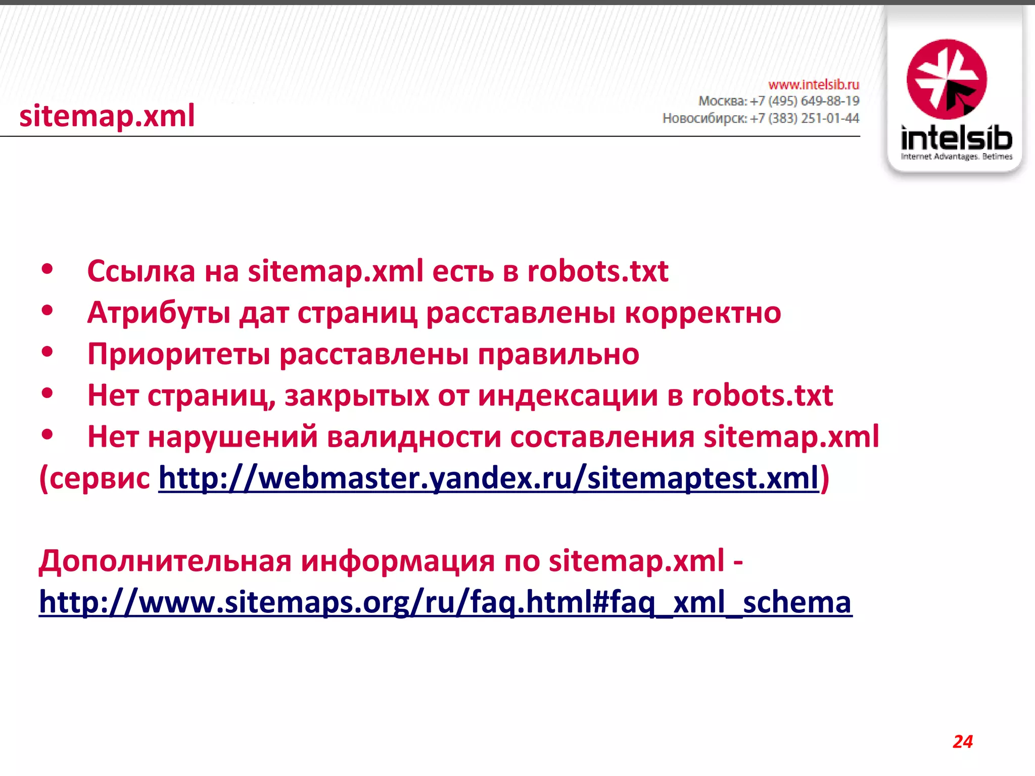sitemap.xml



 • Ссылка на sitemap.xml есть в robots.txt
 • Атрибуты дат страниц расставлены корректно
 • Приоритеты расставлены правильно
 • Нет страниц, закрытых от индексации в robots.txt
 • Нет нарушений валидности составления sitemap.xml
 (сервис http://webmaster.yandex.ru/sitemaptest.xml)

 Дополнительная информация по sitemap.xml -
 http://www.sitemaps.org/ru/faq.html#faq_xml_schema


                                                       24
 