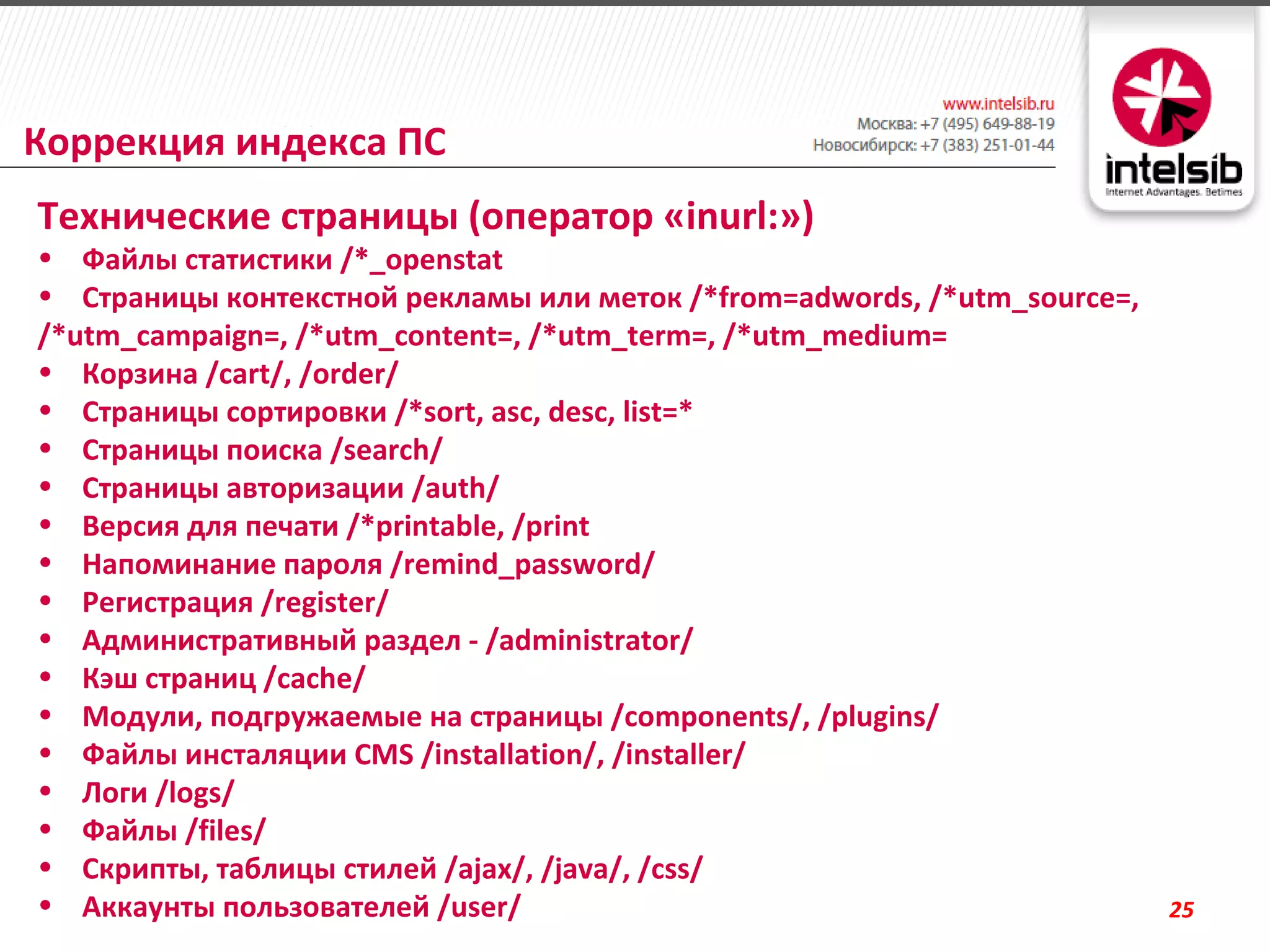 Коррекция индекса ПС
Технические страницы (оператор «inurl:»)
• Файлы статистики /*_openstat
• Страницы контекстной рекламы или меток /*from=adwords, /*utm_source=,
/*utm_campaign=, /*utm_content=, /*utm_term=, /*utm_medium=
• Корзина /cart/, /order/
• Страницы сортировки /*sort, asc, desc, list=*
• Страницы поиска /search/
• Страницы авторизации /auth/
• Версия для печати /*printable, /print
• Напоминание пароля /remind_password/
• Регистрация /register/
• Административный раздел - /administrator/
• Кэш страниц /cache/
• Модули, подгружаемые на страницы /components/, /plugins/
• Файлы инсталяции CMS /installation/, /installer/
• Логи /logs/
• Файлы /files/
• Скрипты, таблицы стилей /ajax/, /java/, /css/
• Аккаунты пользователей /user/                                           25
 