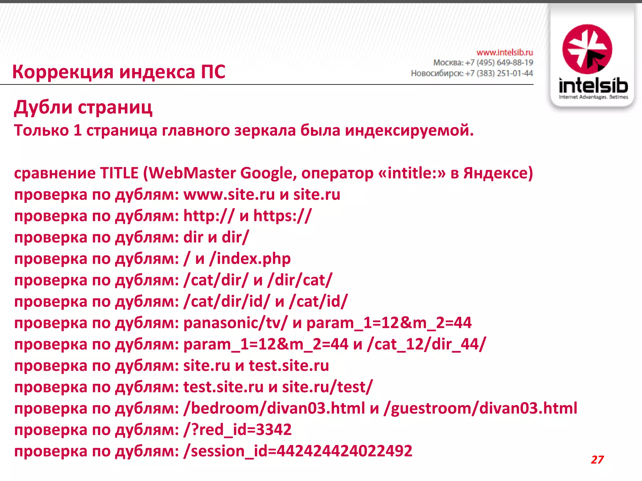 Коррекция индекса ПС
Дубли страниц
Только 1 страница главного зеркала была индексируемой.

сравнение TITLE (WebMaster Google, оператор «intitle:» в Яндексе)
проверка по дублям: www.site.ru и site.ru
проверка по дублям: http:// и https://
проверка по дублям: dir и dir/
проверка по дублям: / и /index.php
проверка по дублям: /cat/dir/ и /dir/cat/
проверка по дублям: /cat/dir/id/ и /cat/id/
проверка по дублям: panasonic/tv/ и param_1=12&m_2=44
проверка по дублям: param_1=12&m_2=44 и /cat_12/dir_44/
проверка по дублям: site.ru и test.site.ru
проверка по дублям: test.site.ru и site.ru/test/
проверка по дублям: /bedroom/divan03.html и /guestroom/divan03.html
проверка по дублям: /?red_id=3342
проверка по дублям: /session_id=442424424022492                       27
 