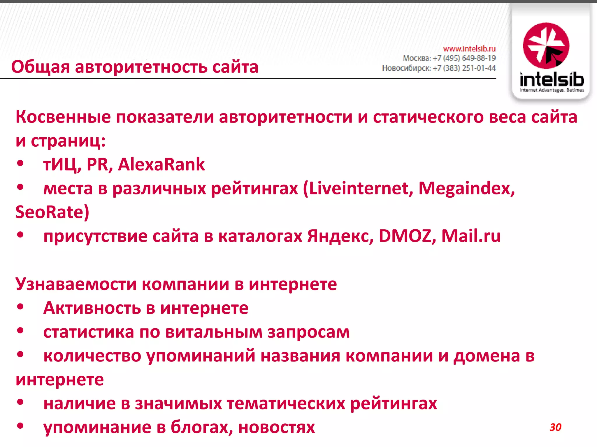 Общая авторитетность сайта

Косвенные показатели авторитетности и статического веса сайта
и страниц:
• тИЦ, PR, AlexaRank
• места в различных рейтингах (Liveinternet, Megaindex,
SeoRate)
• присутствие сайта в каталогах Яндекс, DMOZ, Mail.ru

Узнаваемости компании в интернете
• Активность в интернете
• статистика по витальным запросам
• количество упоминаний названия компании и домена в
интернете
• наличие в значимых тематических рейтингах
• упоминание в блогах, новостях                          30
 