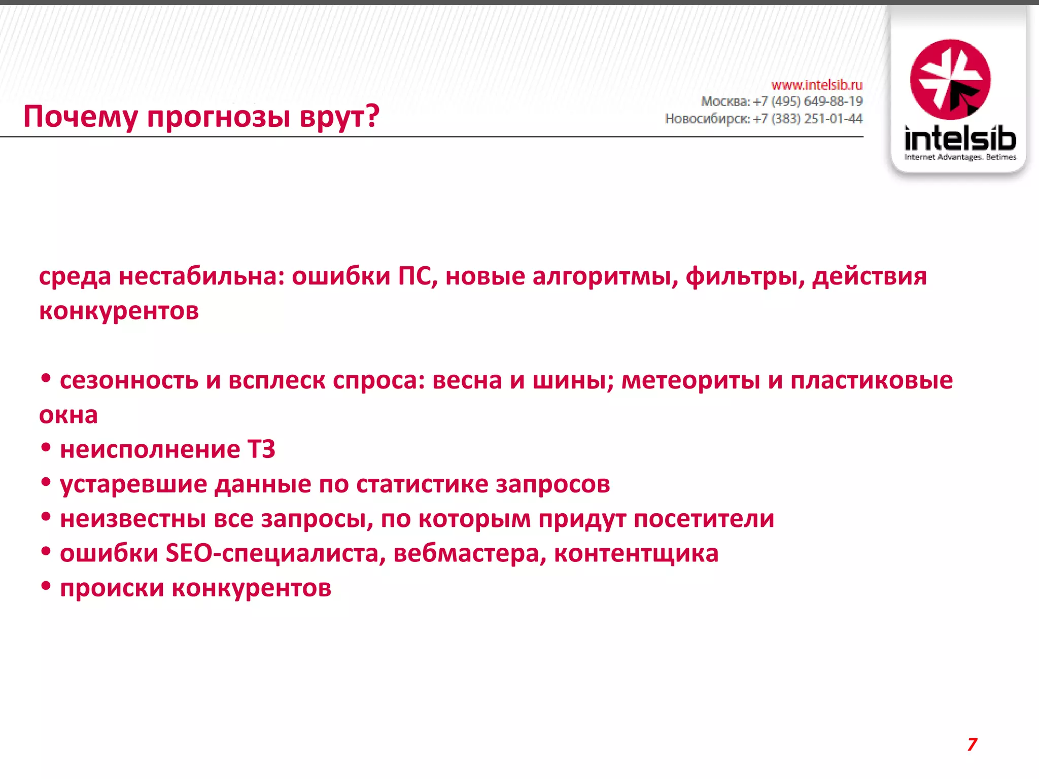 Почему прогнозы врут?



среда нестабильна: ошибки ПС, новые алгоритмы, фильтры, действия
конкурентов

• сезонность и всплеск спроса: весна и шины; метеориты и пластиковые
окна
• неисполнение ТЗ
• устаревшие данные по статистике запросов
• неизвестны все запросы, по которым придут посетители
• ошибки SEO-специалиста, вебмастера, контентщика
• происки конкурентов




                                                                       7
 