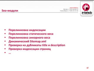 Seo-модули




 •   Перелинковка индексации
 •   Перелинковка статического веса
 •   Перелинковка анкорного веса
 •   Динамический Sitemap.xml
 •   Проверка на дубликаты title и description
 •   Проверка индексации страниц
 •   …



                                                 12
 