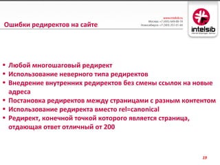Ошибки редиректов на сайте




• Любой многошаговый редирект
• Использование неверного типа редиректов
• Внедрение внутренних редиректов без смены ссылок на новые
  адреса
• Постановка редиректов между страницами с разным контентом
• Использование редиректа вместо rel=canonical
• Редирект, конечной точкой которого является страница,
  отдающая ответ отличный от 200



                                                       19
 