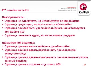4** ошибки на сайте

Некорректности:
• Страница не существует, но используется не 404 ошибка
• Страница существует, но используется 404 ошибка
• Страница должна быть удалена из индекса, но используется
  404 вместо 410
• Страница поменяла адрес, но не поставлен редирект

Грамотная 404 страница:
• Страница должна иметь шаблон в дизайне сайта
• Страница должна давать возможность пользователю
  вернуться назад
• Страница должна давать возможность пользователю посетить
  важные разделы
• Страница должна отдавать код ответа 404              20
 