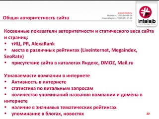 Общая авторитетность сайта

Косвенные показатели авторитетности и статического веса сайта
и страниц:
• тИЦ, PR, AlexaRank
• места в различных рейтингах (Liveinternet, Megaindex,
SeoRate)
• присутствие сайта в каталогах Яндекс, DMOZ, Mail.ru

Узнаваемости компании в интернете
• Активность в интернете
• статистика по витальным запросам
• количество упоминаний названия компании и домена в
интернете
• наличие в значимых тематических рейтингах
• упоминание в блогах, новостях                          30
 