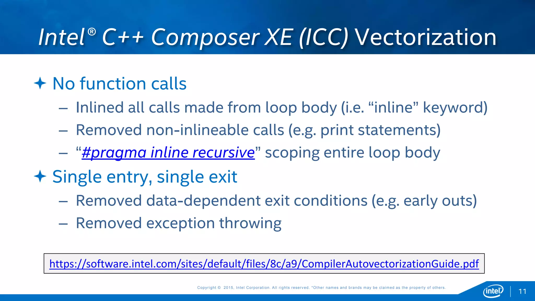 Copyright © 2015, Intel Corporation. All rights reserved. *Other names and brands may be claimed as the property of others.Copyright © 2015, Intel Corporation. All rights reserved. *Other names and brands may be claimed as the property of others.
 No function calls
– Inlined all calls made from loop body (i.e. “inline” keyword)
– Removed non-inlineable calls (e.g. print statements)
– “#pragma inline recursive” scoping entire loop body
 Single entry, single exit
– Removed data-dependent exit conditions (e.g. early outs)
– Removed exception throwing
Intel® C++ Composer XE (ICC) Vectorization
11
https://software.intel.com/sites/default/files/8c/a9/CompilerAutovectorizationGuide.pdf
 