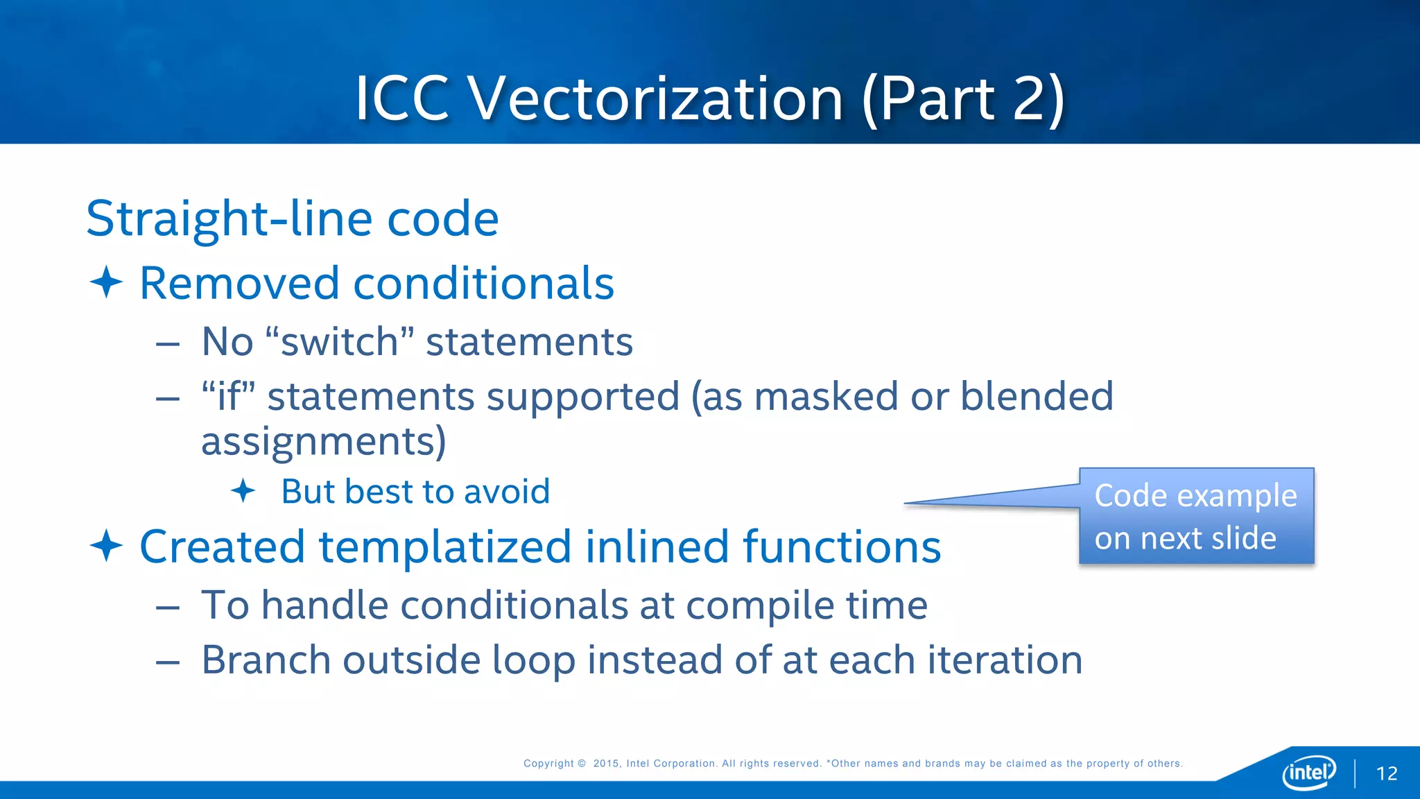 Copyright © 2015, Intel Corporation. All rights reserved. *Other names and brands may be claimed as the property of others.Copyright © 2015, Intel Corporation. All rights reserved. *Other names and brands may be claimed as the property of others.
Straight-line code
 Removed conditionals
– No “switch” statements
– “if” statements supported (as masked or blended
assignments)
 But best to avoid
 Created templatized inlined functions
– To handle conditionals at compile time
– Branch outside loop instead of at each iteration
ICC Vectorization (Part 2)
12
Code example
on next slide
 