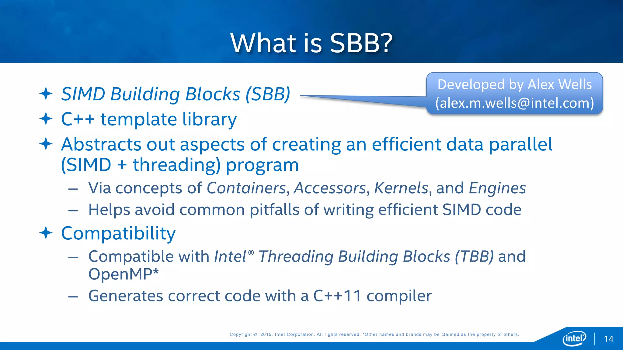 Copyright © 2015, Intel Corporation. All rights reserved. *Other names and brands may be claimed as the property of others.Copyright © 2015, Intel Corporation. All rights reserved. *Other names and brands may be claimed as the property of others.
 SIMD Building Blocks (SBB)
 C++ template library
 Abstracts out aspects of creating an efficient data parallel
(SIMD + threading) program
– Via concepts of Containers, Accessors, Kernels, and Engines
– Helps avoid common pitfalls of writing efficient SIMD code
 Compatibility
– Compatible with Intel® Threading Building Blocks (TBB) and
OpenMP*
– Generates correct code with a C++11 compiler
What is SBB?
14
Developed by Alex Wells
(alex.m.wells@intel.com)
 