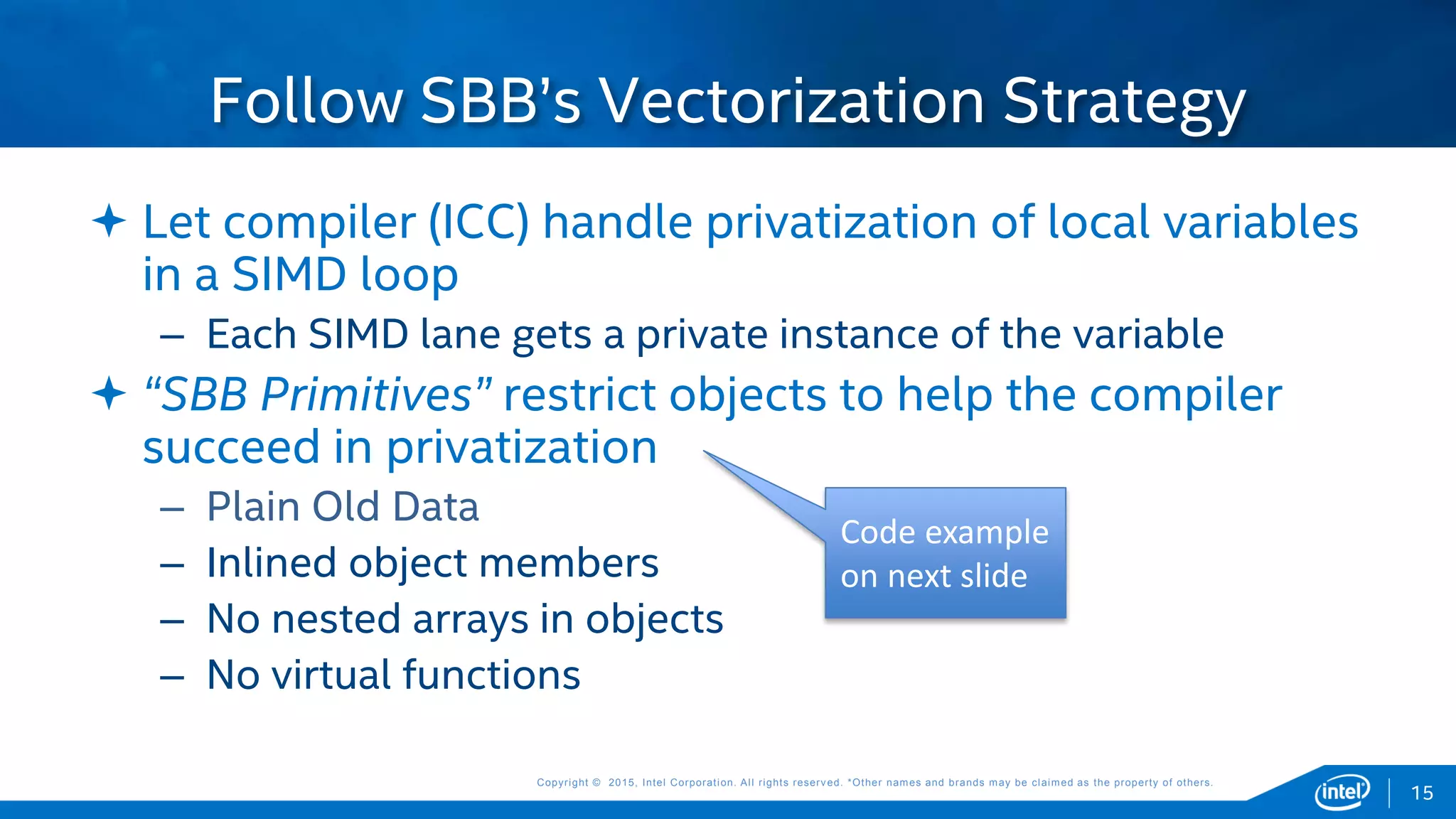 Copyright © 2015, Intel Corporation. All rights reserved. *Other names and brands may be claimed as the property of others.Copyright © 2015, Intel Corporation. All rights reserved. *Other names and brands may be claimed as the property of others.
 Let compiler (ICC) handle privatization of local variables
in a SIMD loop
– Each SIMD lane gets a private instance of the variable
 “SBB Primitives” restrict objects to help the compiler
succeed in privatization
– Plain Old Data
– Inlined object members
– No nested arrays in objects
– No virtual functions
Follow SBB’s Vectorization Strategy
15
Code example
on next slide
 