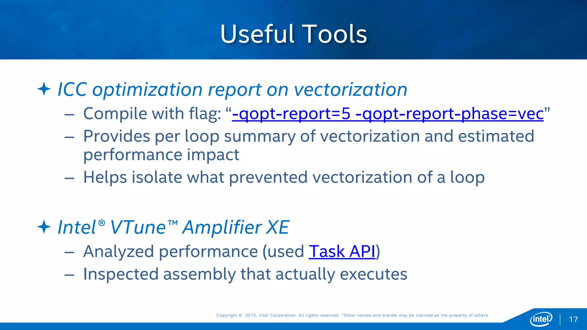 Copyright © 2015, Intel Corporation. All rights reserved. *Other names and brands may be claimed as the property of others.Copyright © 2015, Intel Corporation. All rights reserved. *Other names and brands may be claimed as the property of others.
 ICC optimization report on vectorization
– Compile with flag: “-qopt-report=5 -qopt-report-phase=vec”
– Provides per loop summary of vectorization and estimated
performance impact
– Helps isolate what prevented vectorization of a loop
 Intel® VTune™ Amplifier XE
– Analyzed performance (used Task API)
– Inspected assembly that actually executes
Useful Tools
17
 
