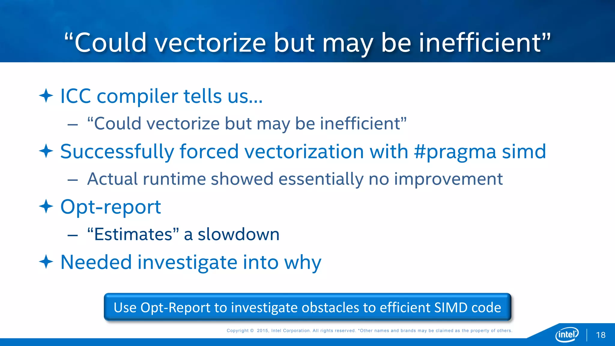 Copyright © 2015, Intel Corporation. All rights reserved. *Other names and brands may be claimed as the property of others.Copyright © 2015, Intel Corporation. All rights reserved. *Other names and brands may be claimed as the property of others.
 ICC compiler tells us…
– “Could vectorize but may be inefficient”
 Successfully forced vectorization with #pragma simd
– Actual runtime showed essentially no improvement
 Opt-report
– “Estimates” a slowdown
 Needed investigate into why
“Could vectorize but may be inefficient”
18
Use Opt-Report to investigate obstacles to efficient SIMD code
 