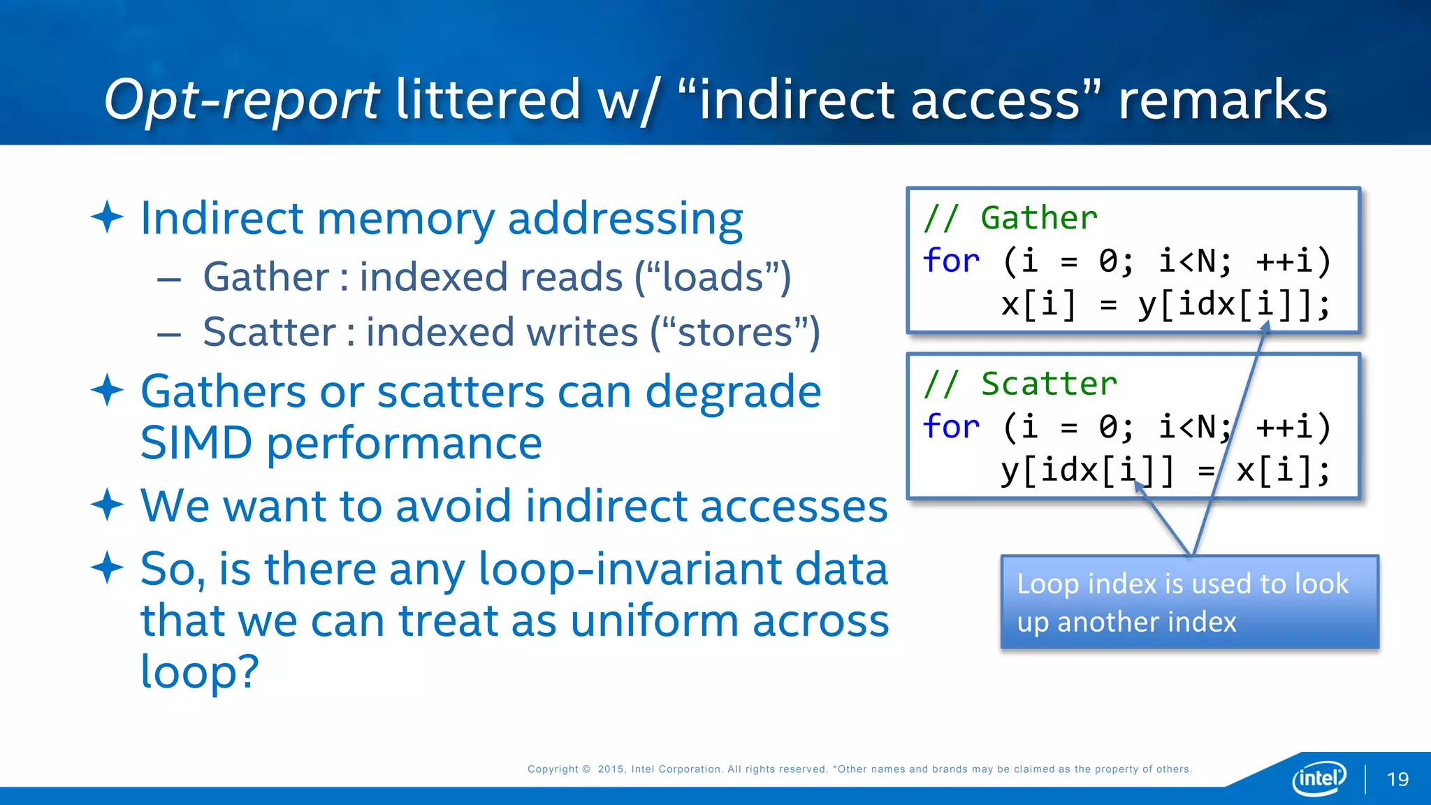 Copyright © 2015, Intel Corporation. All rights reserved. *Other names and brands may be claimed as the property of others.Copyright © 2015, Intel Corporation. All rights reserved. *Other names and brands may be claimed as the property of others.
 Indirect memory addressing
– Gather : indexed reads (“loads”)
– Scatter : indexed writes (“stores”)
 Gathers or scatters can degrade
SIMD performance
 We want to avoid indirect accesses
 So, is there any loop-invariant data
that we can treat as uniform across
loop?
Opt-report littered w/ “indirect access” remarks
// Gather
for (i = 0; i<N; ++i)
x[i] = y[idx[i]];
// Scatter
for (i = 0; i<N; ++i)
y[idx[i]] = x[i];
19
Loop index is used to look
up another index
 