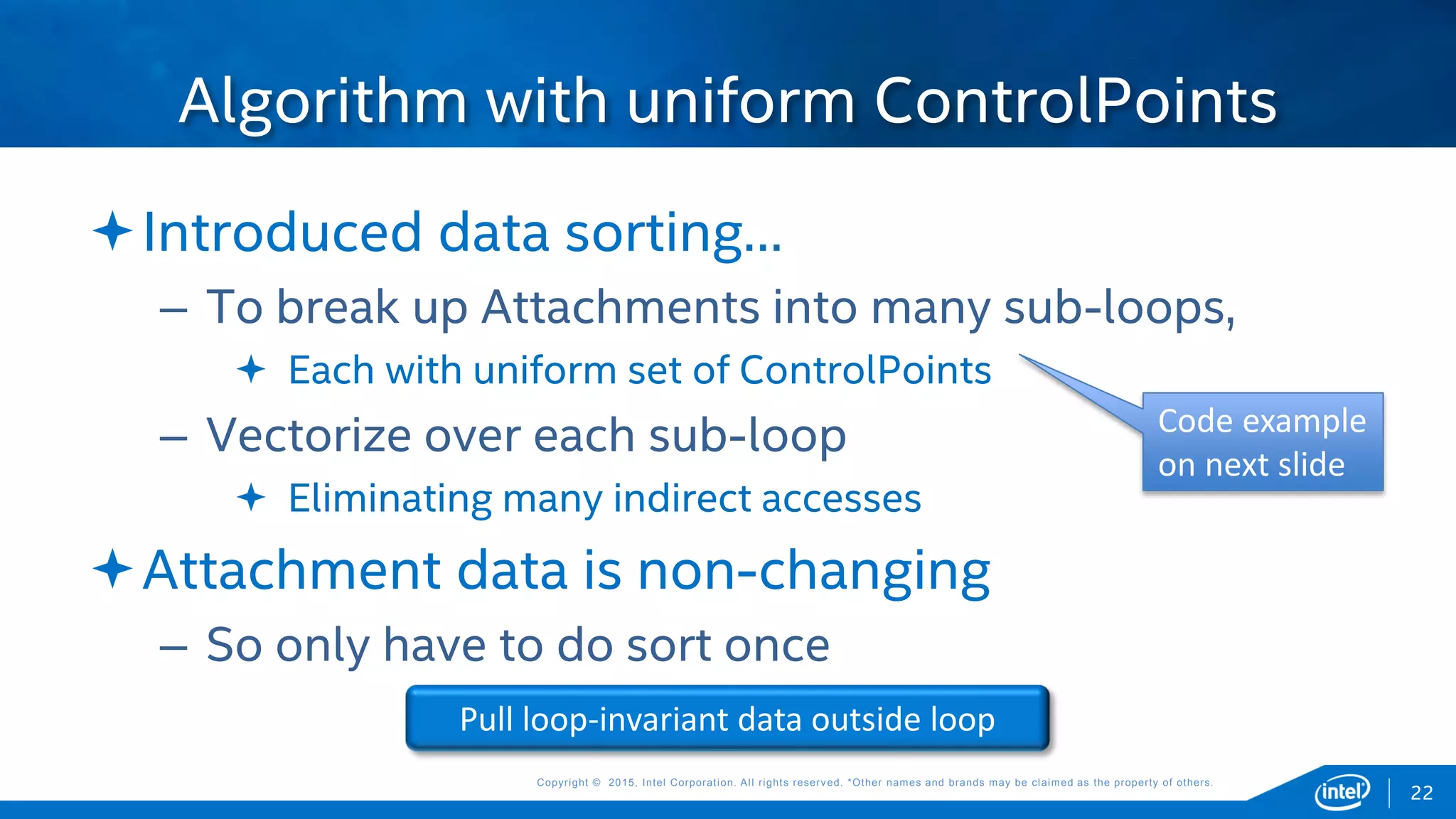 Copyright © 2015, Intel Corporation. All rights reserved. *Other names and brands may be claimed as the property of others.Copyright © 2015, Intel Corporation. All rights reserved. *Other names and brands may be claimed as the property of others.
Introduced data sorting…
– To break up Attachments into many sub-loops,
 Each with uniform set of ControlPoints
– Vectorize over each sub-loop
 Eliminating many indirect accesses
Attachment data is non-changing
– So only have to do sort once
Algorithm with uniform ControlPoints
Pull loop-invariant data outside loop
22
Code example
on next slide
 