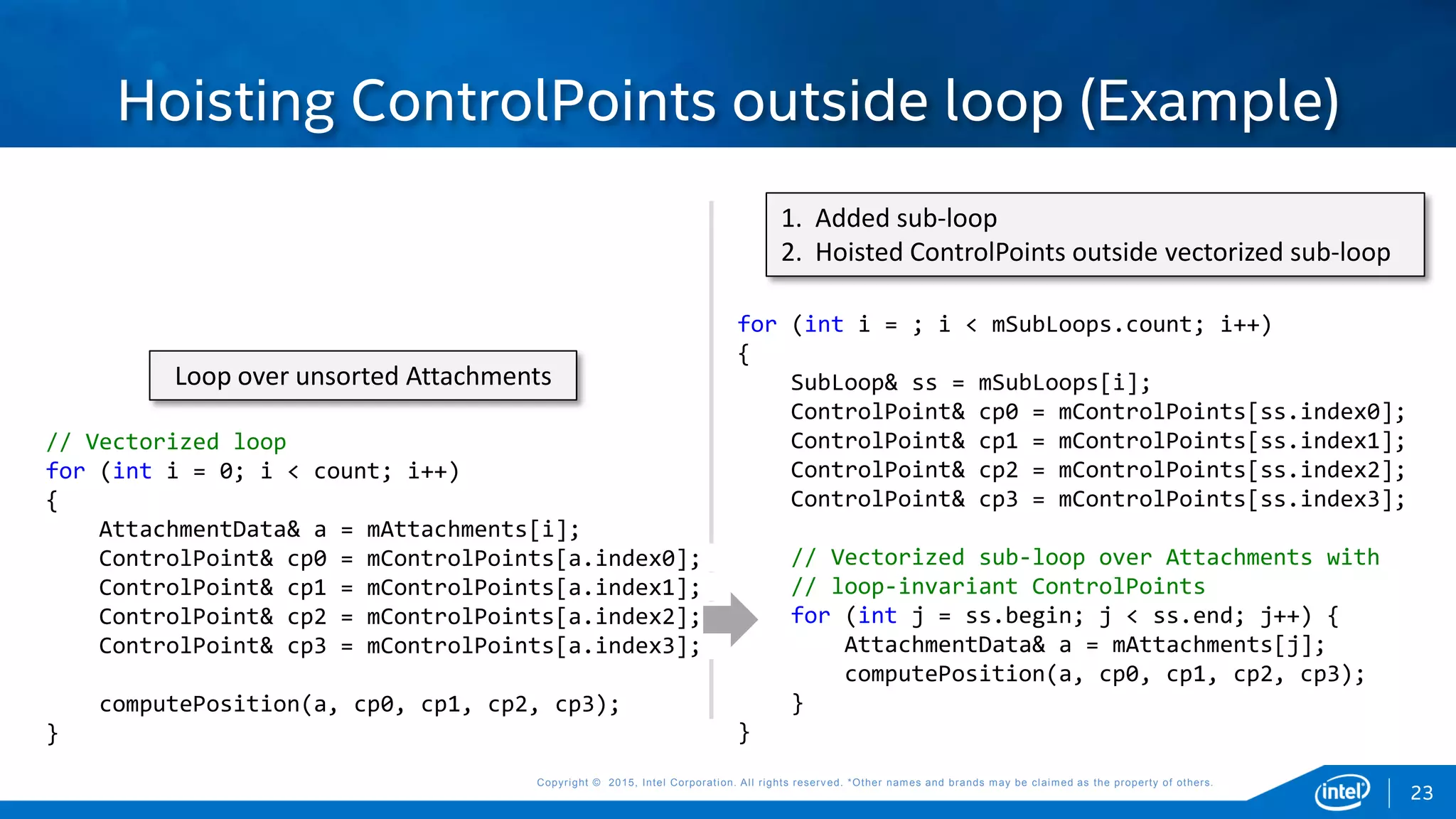 Copyright © 2015, Intel Corporation. All rights reserved. *Other names and brands may be claimed as the property of others.Copyright © 2015, Intel Corporation. All rights reserved. *Other names and brands may be claimed as the property of others.
Hoisting ControlPoints outside loop (Example)
// Vectorized loop
for (int i = 0; i < count; i++)
{
AttachmentData& a = mAttachments[i];
ControlPoint& cp0 = mControlPoints[a.index0];
ControlPoint& cp1 = mControlPoints[a.index1];
ControlPoint& cp2 = mControlPoints[a.index2];
ControlPoint& cp3 = mControlPoints[a.index3];
computePosition(a, cp0, cp1, cp2, cp3);
}
for (int i = ; i < mSubLoops.count; i++)
{
SubLoop& ss = mSubLoops[i];
ControlPoint& cp0 = mControlPoints[ss.index0];
ControlPoint& cp1 = mControlPoints[ss.index1];
ControlPoint& cp2 = mControlPoints[ss.index2];
ControlPoint& cp3 = mControlPoints[ss.index3];
// Vectorized sub-loop over Attachments with
// loop-invariant ControlPoints
for (int j = ss.begin; j < ss.end; j++) {
AttachmentData& a = mAttachments[j];
computePosition(a, cp0, cp1, cp2, cp3);
}
}
Loop over unsorted Attachments
1. Added sub-loop
2. Hoisted ControlPoints outside vectorized sub-loop
23
 