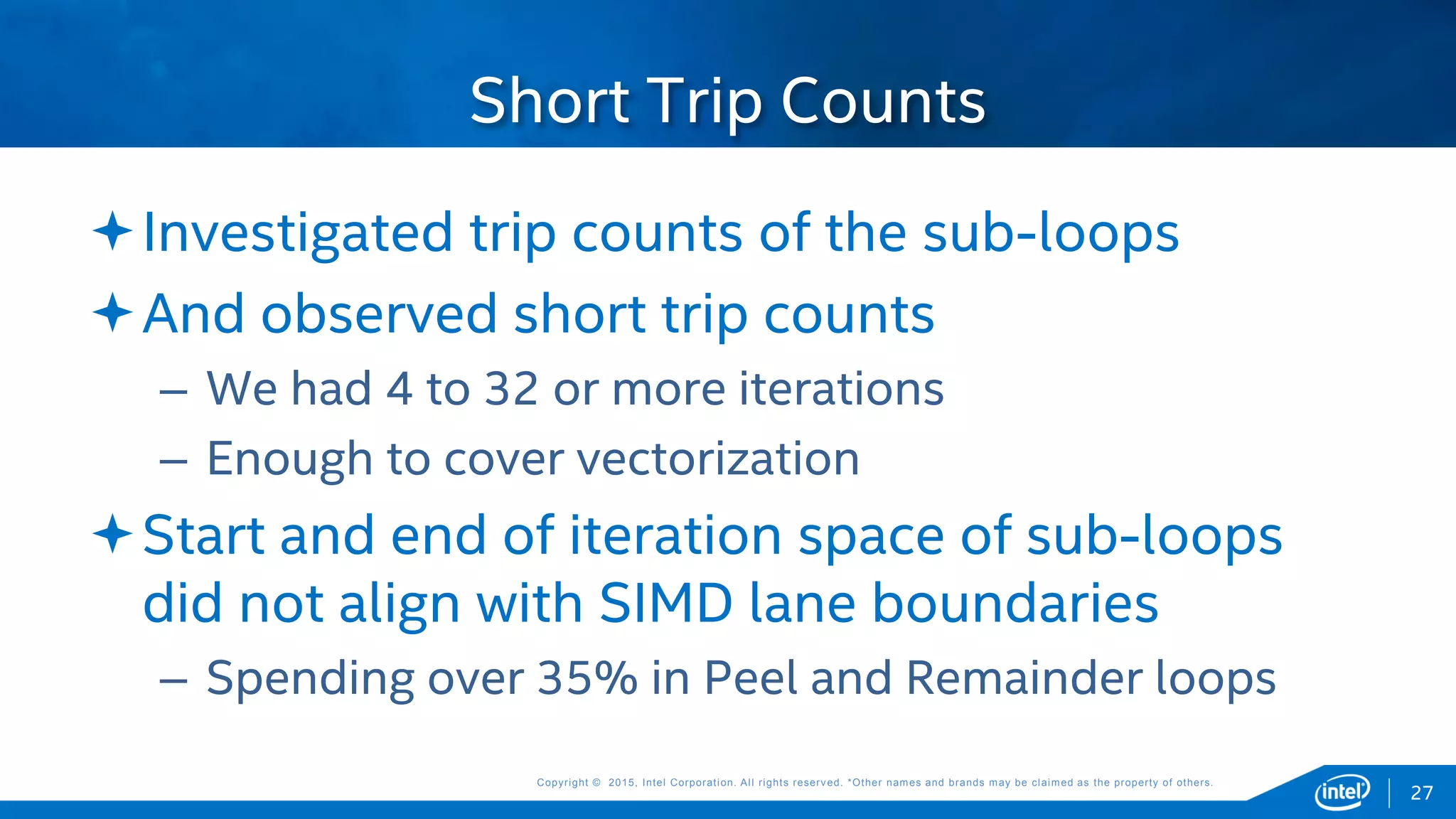 Copyright © 2015, Intel Corporation. All rights reserved. *Other names and brands may be claimed as the property of others.Copyright © 2015, Intel Corporation. All rights reserved. *Other names and brands may be claimed as the property of others.
Investigated trip counts of the sub-loops
And observed short trip counts
– We had 4 to 32 or more iterations
– Enough to cover vectorization
Start and end of iteration space of sub-loops
did not align with SIMD lane boundaries
– Spending over 35% in Peel and Remainder loops
Short Trip Counts
27
 