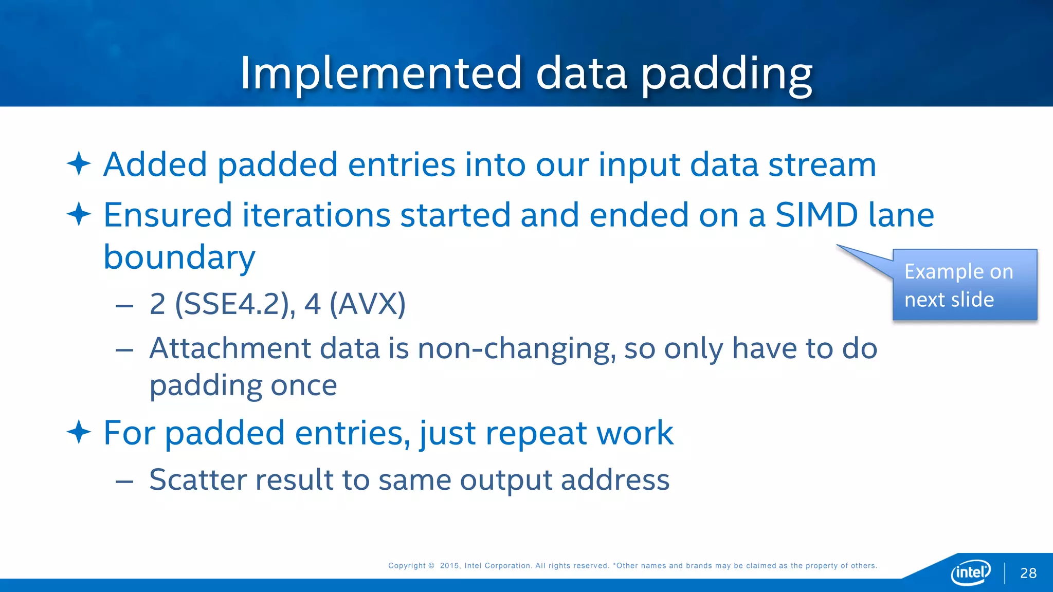 Copyright © 2015, Intel Corporation. All rights reserved. *Other names and brands may be claimed as the property of others.Copyright © 2015, Intel Corporation. All rights reserved. *Other names and brands may be claimed as the property of others.
 Added padded entries into our input data stream
 Ensured iterations started and ended on a SIMD lane
boundary
– 2 (SSE4.2), 4 (AVX)
– Attachment data is non-changing, so only have to do
padding once
 For padded entries, just repeat work
– Scatter result to same output address
Implemented data padding
28
Example on
next slide
 