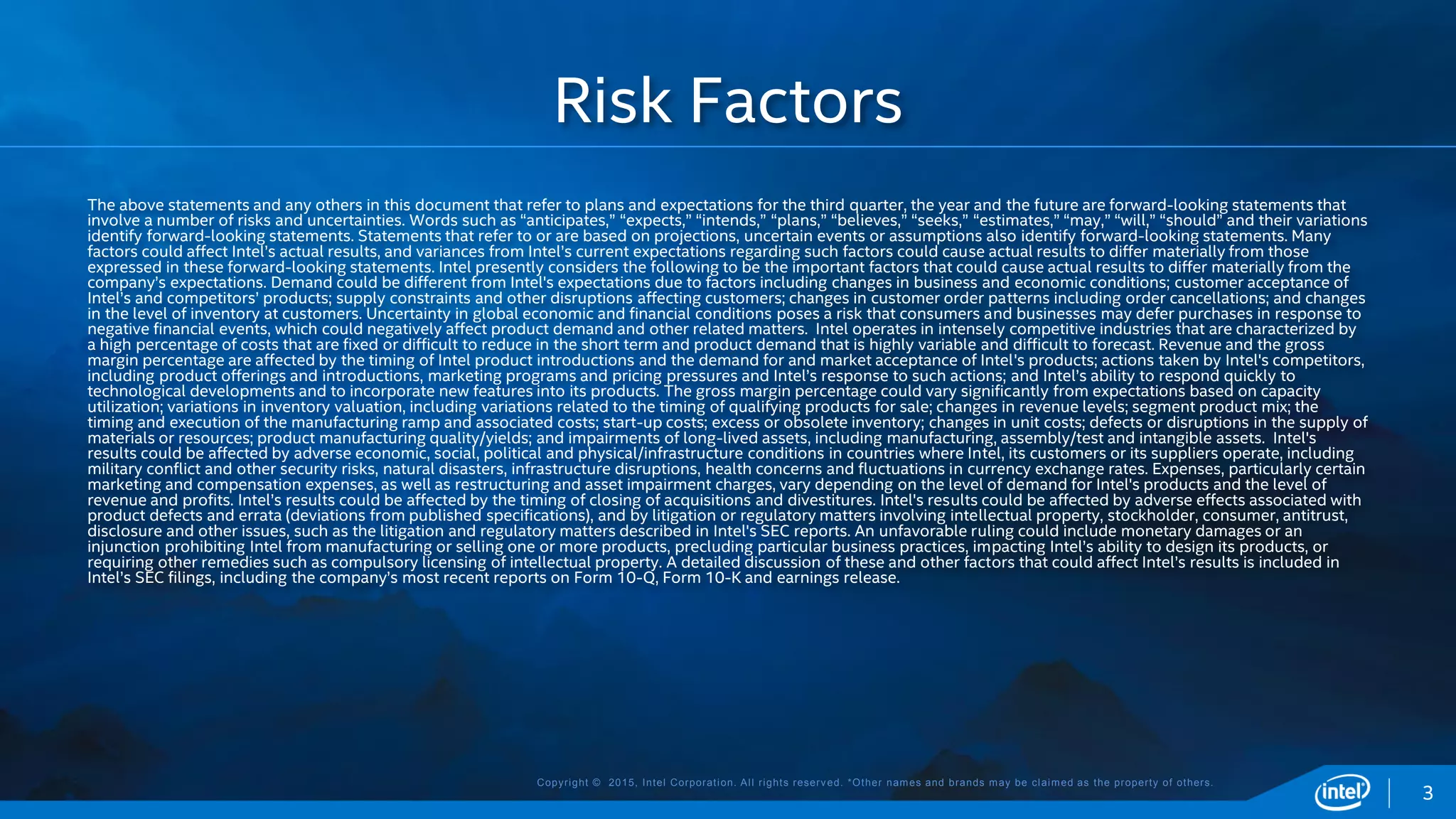 Copyright © 2015, Intel Corporation. All rights reserved. *Other names and brands may be claimed as the property of others.
The above statements and any others in this document that refer to plans and expectations for the third quarter, the year and the future are forward-looking statements that
involve a number of risks and uncertainties. Words such as “anticipates,” “expects,” “intends,” “plans,” “believes,” “seeks,” “estimates,” “may,” “will,” “should” and their variations
identify forward-looking statements. Statements that refer to or are based on projections, uncertain events or assumptions also identify forward-looking statements. Many
factors could affect Intel’s actual results, and variances from Intel’s current expectations regarding such factors could cause actual results to differ materially from those
expressed in these forward-looking statements. Intel presently considers the following to be the important factors that could cause actual results to differ materially from the
company’s expectations. Demand could be different from Intel's expectations due to factors including changes in business and economic conditions; customer acceptance of
Intel’s and competitors’ products; supply constraints and other disruptions affecting customers; changes in customer order patterns including order cancellations; and changes
in the level of inventory at customers. Uncertainty in global economic and financial conditions poses a risk that consumers and businesses may defer purchases in response to
negative financial events, which could negatively affect product demand and other related matters. Intel operates in intensely competitive industries that are characterized by
a high percentage of costs that are fixed or difficult to reduce in the short term and product demand that is highly variable and difficult to forecast. Revenue and the gross
margin percentage are affected by the timing of Intel product introductions and the demand for and market acceptance of Intel's products; actions taken by Intel's competitors,
including product offerings and introductions, marketing programs and pricing pressures and Intel’s response to such actions; and Intel’s ability to respond quickly to
technological developments and to incorporate new features into its products. The gross margin percentage could vary significantly from expectations based on capacity
utilization; variations in inventory valuation, including variations related to the timing of qualifying products for sale; changes in revenue levels; segment product mix; the
timing and execution of the manufacturing ramp and associated costs; start-up costs; excess or obsolete inventory; changes in unit costs; defects or disruptions in the supply of
materials or resources; product manufacturing quality/yields; and impairments of long-lived assets, including manufacturing, assembly/test and intangible assets. Intel's
results could be affected by adverse economic, social, political and physical/infrastructure conditions in countries where Intel, its customers or its suppliers operate, including
military conflict and other security risks, natural disasters, infrastructure disruptions, health concerns and fluctuations in currency exchange rates. Expenses, particularly certain
marketing and compensation expenses, as well as restructuring and asset impairment charges, vary depending on the level of demand for Intel's products and the level of
revenue and profits. Intel’s results could be affected by the timing of closing of acquisitions and divestitures. Intel's results could be affected by adverse effects associated with
product defects and errata (deviations from published specifications), and by litigation or regulatory matters involving intellectual property, stockholder, consumer, antitrust,
disclosure and other issues, such as the litigation and regulatory matters described in Intel's SEC reports. An unfavorable ruling could include monetary damages or an
injunction prohibiting Intel from manufacturing or selling one or more products, precluding particular business practices, impacting Intel’s ability to design its products, or
requiring other remedies such as compulsory licensing of intellectual property. A detailed discussion of these and other factors that could affect Intel’s results is included in
Intel’s SEC filings, including the company’s most recent reports on Form 10-Q, Form 10-K and earnings release.
Risk Factors
3
 