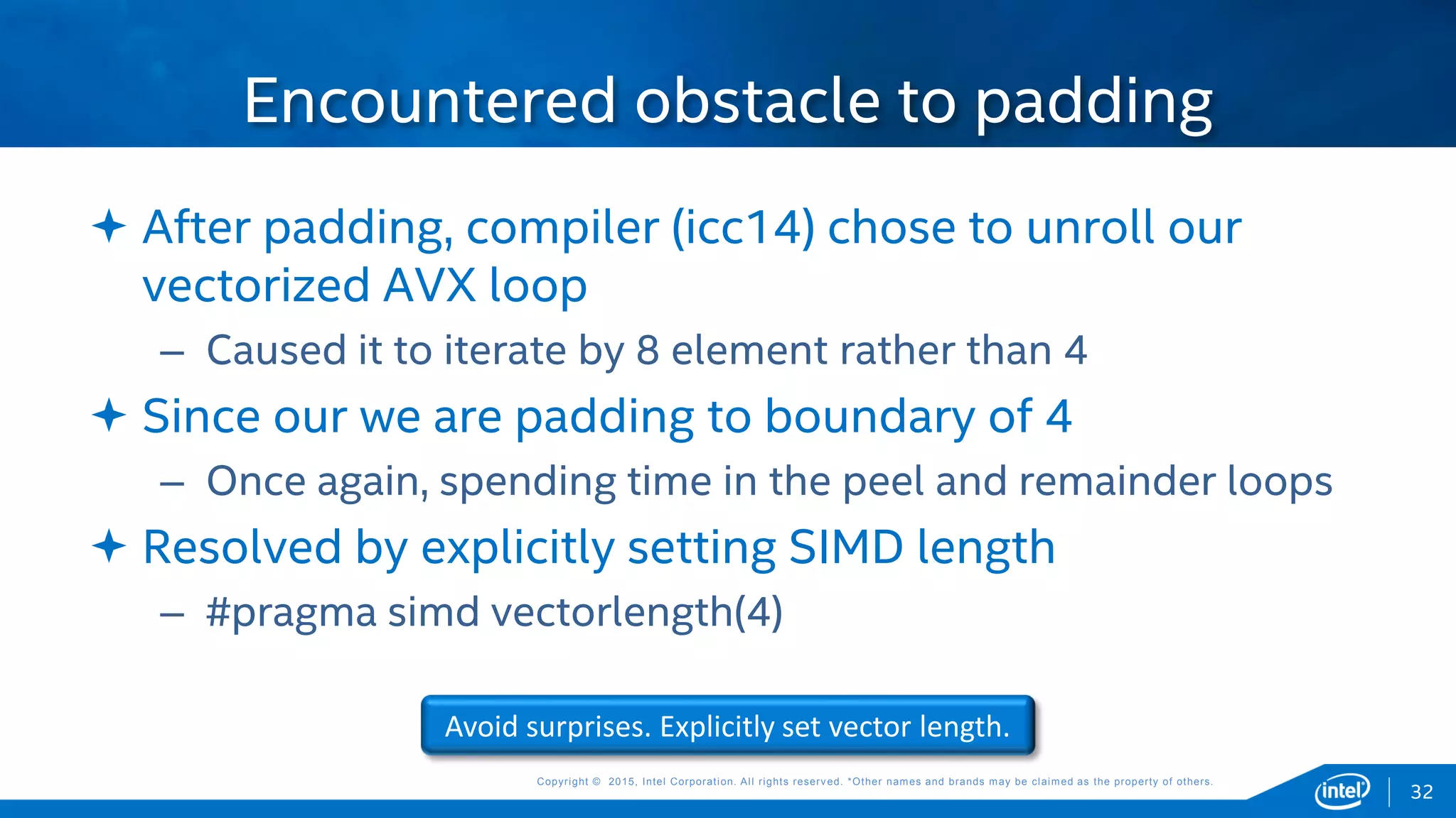 Copyright © 2015, Intel Corporation. All rights reserved. *Other names and brands may be claimed as the property of others.Copyright © 2015, Intel Corporation. All rights reserved. *Other names and brands may be claimed as the property of others.
 After padding, compiler (icc14) chose to unroll our
vectorized AVX loop
– Caused it to iterate by 8 element rather than 4
 Since our we are padding to boundary of 4
– Once again, spending time in the peel and remainder loops
 Resolved by explicitly setting SIMD length
– #pragma simd vectorlength(4)
Encountered obstacle to padding
Avoid surprises. Explicitly set vector length.
32
 