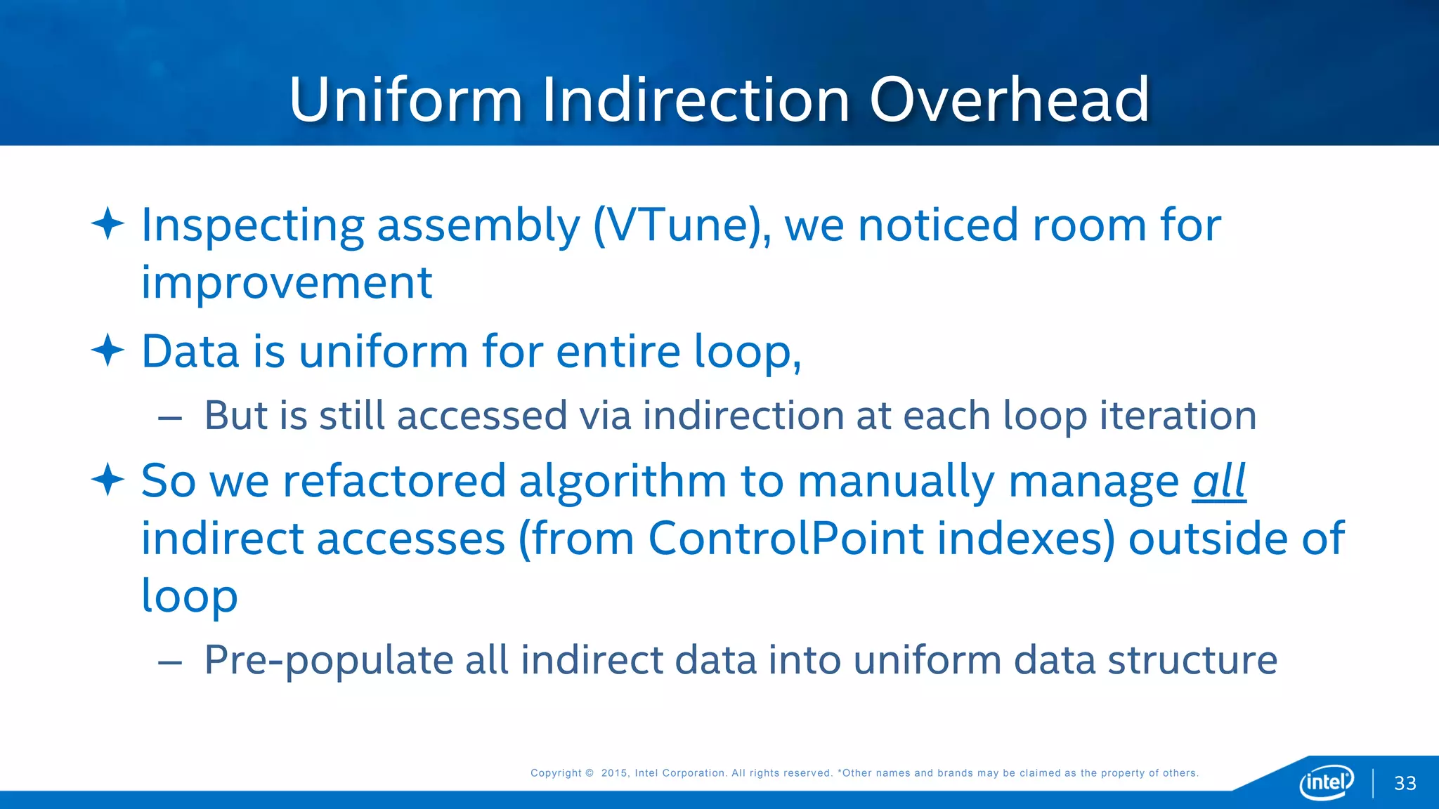 Copyright © 2015, Intel Corporation. All rights reserved. *Other names and brands may be claimed as the property of others.Copyright © 2015, Intel Corporation. All rights reserved. *Other names and brands may be claimed as the property of others.
 Inspecting assembly (VTune), we noticed room for
improvement
 Data is uniform for entire loop,
– But is still accessed via indirection at each loop iteration
 So we refactored algorithm to manually manage all
indirect accesses (from ControlPoint indexes) outside of
loop
– Pre-populate all indirect data into uniform data structure
Uniform Indirection Overhead
33
 