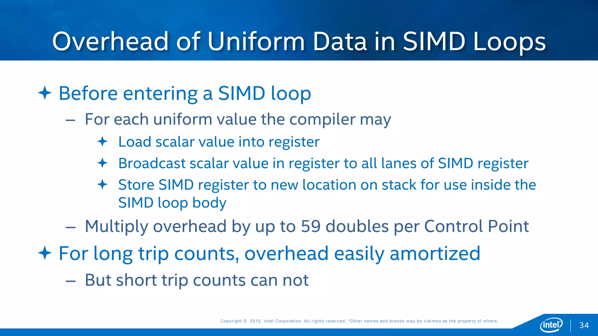 Copyright © 2015, Intel Corporation. All rights reserved. *Other names and brands may be claimed as the property of others.Copyright © 2015, Intel Corporation. All rights reserved. *Other names and brands may be claimed as the property of others.
 Before entering a SIMD loop
– For each uniform value the compiler may
 Load scalar value into register
 Broadcast scalar value in register to all lanes of SIMD register
 Store SIMD register to new location on stack for use inside the
SIMD loop body
– Multiply overhead by up to 59 doubles per Control Point
 For long trip counts, overhead easily amortized
– But short trip counts can not
Overhead of Uniform Data in SIMD Loops
34
 