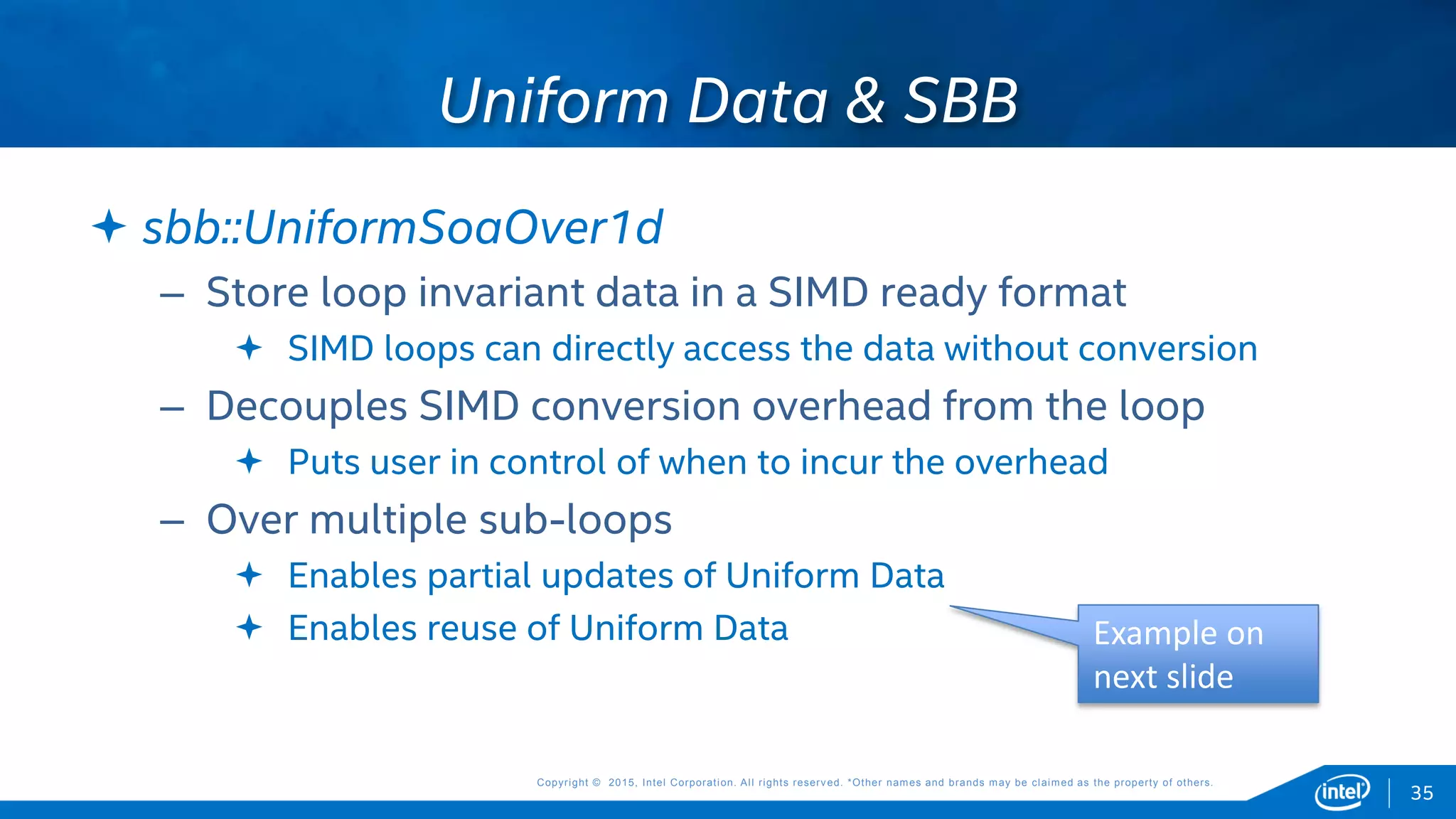 Copyright © 2015, Intel Corporation. All rights reserved. *Other names and brands may be claimed as the property of others.Copyright © 2015, Intel Corporation. All rights reserved. *Other names and brands may be claimed as the property of others.
 sbb::UniformSoaOver1d
– Store loop invariant data in a SIMD ready format
 SIMD loops can directly access the data without conversion
– Decouples SIMD conversion overhead from the loop
 Puts user in control of when to incur the overhead
– Over multiple sub-loops
 Enables partial updates of Uniform Data
 Enables reuse of Uniform Data
Uniform Data & SBB
35
Example on
next slide
 