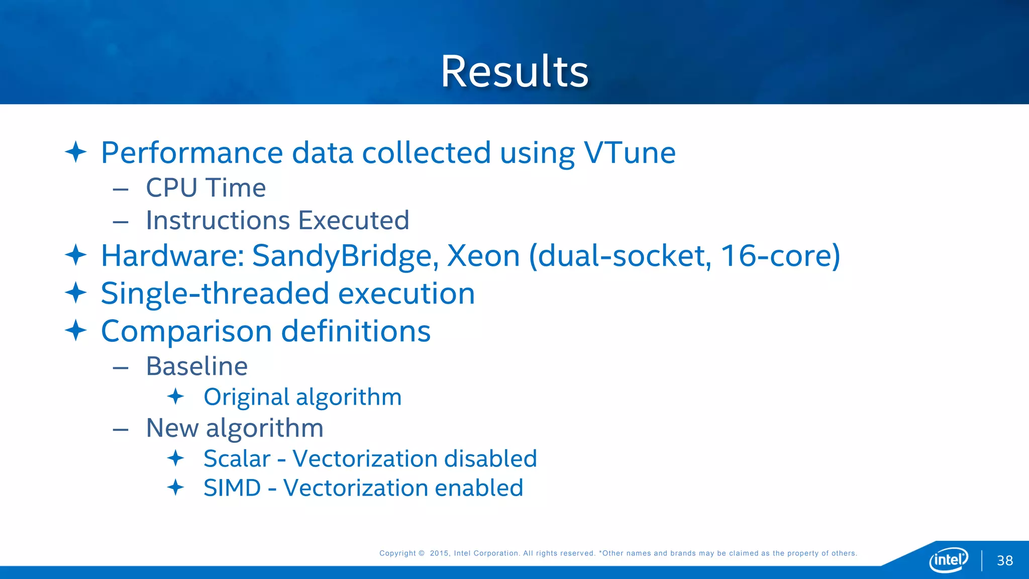 Copyright © 2015, Intel Corporation. All rights reserved. *Other names and brands may be claimed as the property of others.Copyright © 2015, Intel Corporation. All rights reserved. *Other names and brands may be claimed as the property of others.
 Performance data collected using VTune
– CPU Time
– Instructions Executed
 Hardware: SandyBridge, Xeon (dual-socket, 16-core)
 Single-threaded execution
 Comparison definitions
– Baseline
 Original algorithm
– New algorithm
 Scalar - Vectorization disabled
 SIMD - Vectorization enabled
Results
38
 