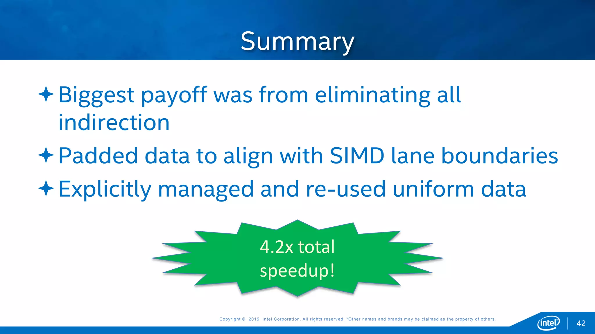 Copyright © 2015, Intel Corporation. All rights reserved. *Other names and brands may be claimed as the property of others.Copyright © 2015, Intel Corporation. All rights reserved. *Other names and brands may be claimed as the property of others.
Biggest payoff was from eliminating all
indirection
Padded data to align with SIMD lane boundaries
Explicitly managed and re-used uniform data
Summary
42
4.2x total
speedup!
 