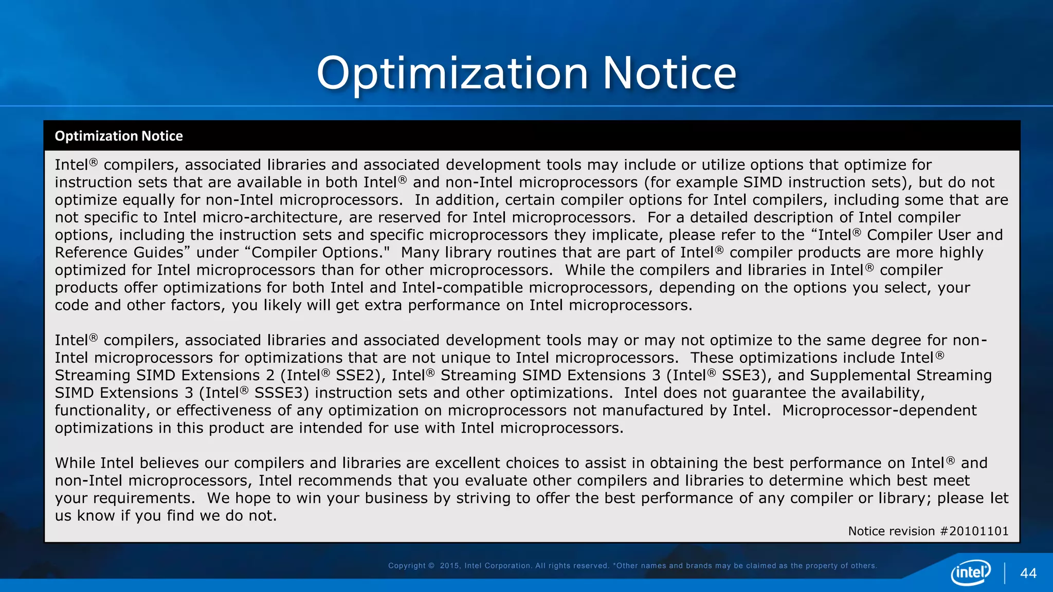 Copyright © 2015, Intel Corporation. All rights reserved. *Other names and brands may be claimed as the property of others.
Optimization Notice
44
Optimization Notice
Intel® compilers, associated libraries and associated development tools may include or utilize options that optimize for
instruction sets that are available in both Intel® and non-Intel microprocessors (for example SIMD instruction sets), but do not
optimize equally for non-Intel microprocessors. In addition, certain compiler options for Intel compilers, including some that are
not specific to Intel micro-architecture, are reserved for Intel microprocessors. For a detailed description of Intel compiler
options, including the instruction sets and specific microprocessors they implicate, please refer to the “Intel® Compiler User and
Reference Guides” under “Compiler Options." Many library routines that are part of Intel® compiler products are more highly
optimized for Intel microprocessors than for other microprocessors. While the compilers and libraries in Intel® compiler
products offer optimizations for both Intel and Intel-compatible microprocessors, depending on the options you select, your
code and other factors, you likely will get extra performance on Intel microprocessors.
Intel® compilers, associated libraries and associated development tools may or may not optimize to the same degree for non-
Intel microprocessors for optimizations that are not unique to Intel microprocessors. These optimizations include Intel®
Streaming SIMD Extensions 2 (Intel® SSE2), Intel® Streaming SIMD Extensions 3 (Intel® SSE3), and Supplemental Streaming
SIMD Extensions 3 (Intel® SSSE3) instruction sets and other optimizations. Intel does not guarantee the availability,
functionality, or effectiveness of any optimization on microprocessors not manufactured by Intel. Microprocessor-dependent
optimizations in this product are intended for use with Intel microprocessors.
While Intel believes our compilers and libraries are excellent choices to assist in obtaining the best performance on Intel® and
non-Intel microprocessors, Intel recommends that you evaluate other compilers and libraries to determine which best meet
your requirements. We hope to win your business by striving to offer the best performance of any compiler or library; please let
us know if you find we do not.
Notice revision #20101101
 