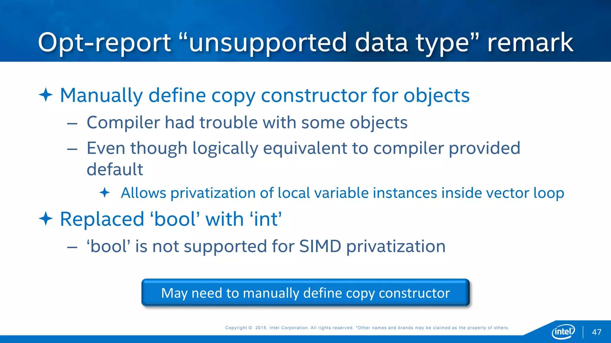 Copyright © 2015, Intel Corporation. All rights reserved. *Other names and brands may be claimed as the property of others.Copyright © 2015, Intel Corporation. All rights reserved. *Other names and brands may be claimed as the property of others.
 Manually define copy constructor for objects
– Compiler had trouble with some objects
– Even though logically equivalent to compiler provided
default
 Allows privatization of local variable instances inside vector loop
 Replaced ‘bool’ with ‘int’
– ‘bool’ is not supported for SIMD privatization
Opt-report “unsupported data type” remark
May need to manually define copy constructor
47
 