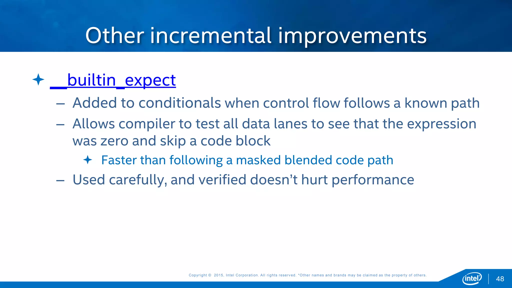 Copyright © 2015, Intel Corporation. All rights reserved. *Other names and brands may be claimed as the property of others.Copyright © 2015, Intel Corporation. All rights reserved. *Other names and brands may be claimed as the property of others.
 __builtin_expect
– Added to conditionals when control flow follows a known path
– Allows compiler to test all data lanes to see that the expression
was zero and skip a code block
 Faster than following a masked blended code path
– Used carefully, and verified doesn’t hurt performance
Other incremental improvements
48
 