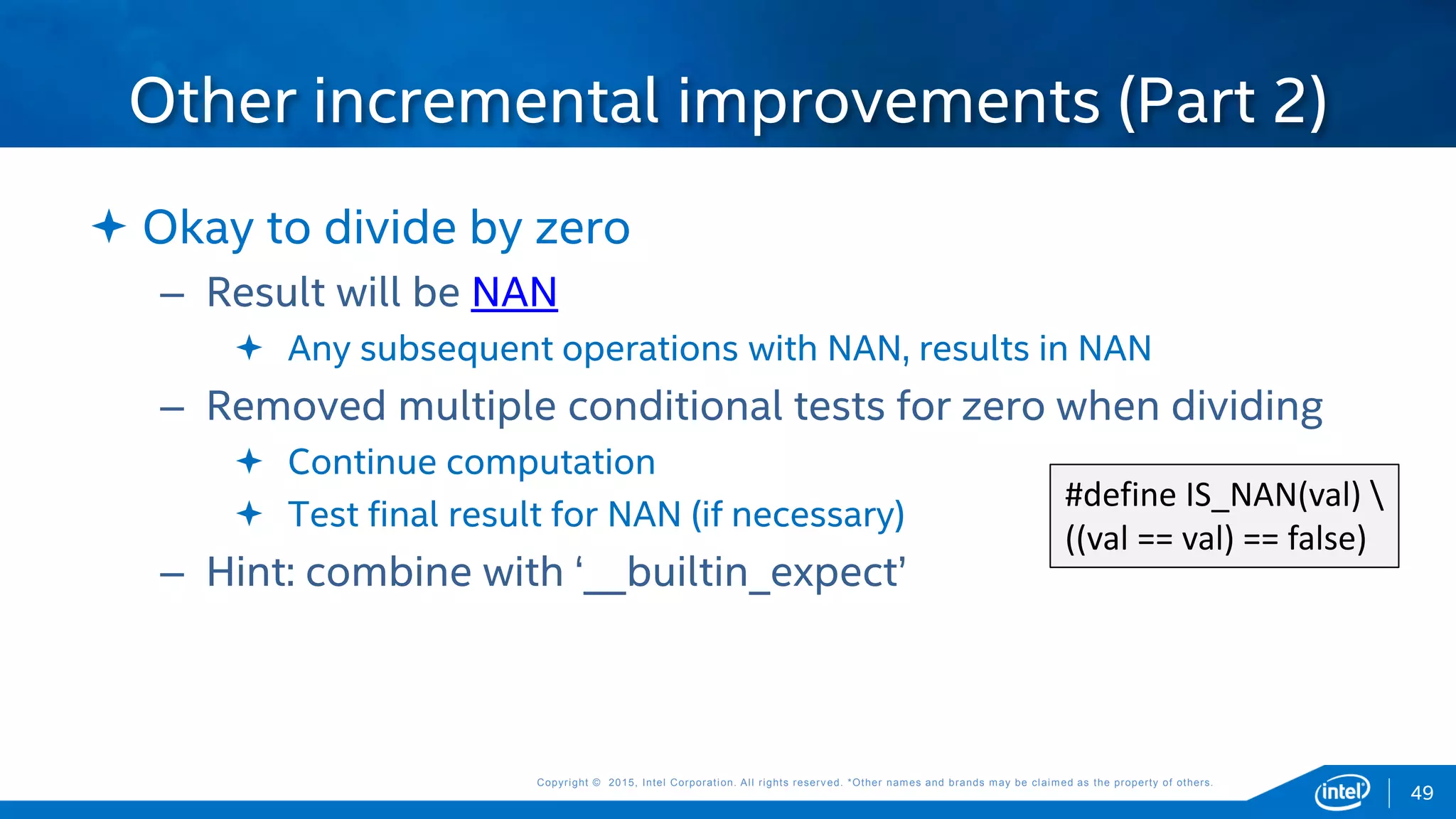 Copyright © 2015, Intel Corporation. All rights reserved. *Other names and brands may be claimed as the property of others.Copyright © 2015, Intel Corporation. All rights reserved. *Other names and brands may be claimed as the property of others.
 Okay to divide by zero
– Result will be NAN
 Any subsequent operations with NAN, results in NAN
– Removed multiple conditional tests for zero when dividing
 Continue computation
 Test final result for NAN (if necessary)
– Hint: combine with ‘__builtin_expect’
Other incremental improvements (Part 2)
49
#define IS_NAN(val) 
((val == val) == false)
 