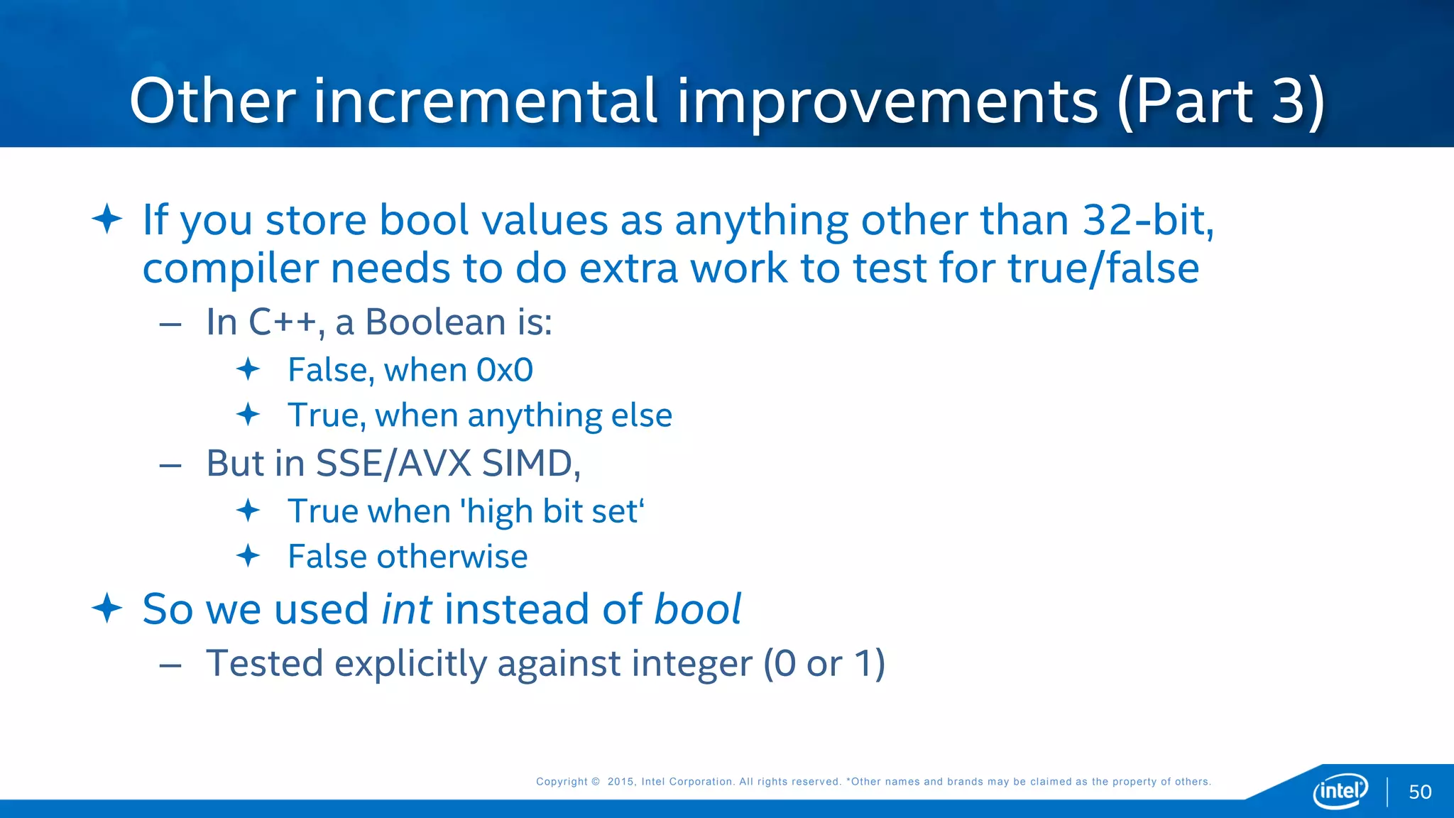 Copyright © 2015, Intel Corporation. All rights reserved. *Other names and brands may be claimed as the property of others.Copyright © 2015, Intel Corporation. All rights reserved. *Other names and brands may be claimed as the property of others.
 If you store bool values as anything other than 32-bit,
compiler needs to do extra work to test for true/false
– In C++, a Boolean is:
 False, when 0x0
 True, when anything else
– But in SSE/AVX SIMD,
 True when 'high bit set‘
 False otherwise
 So we used int instead of bool
– Tested explicitly against integer (0 or 1)
Other incremental improvements (Part 3)
50
 