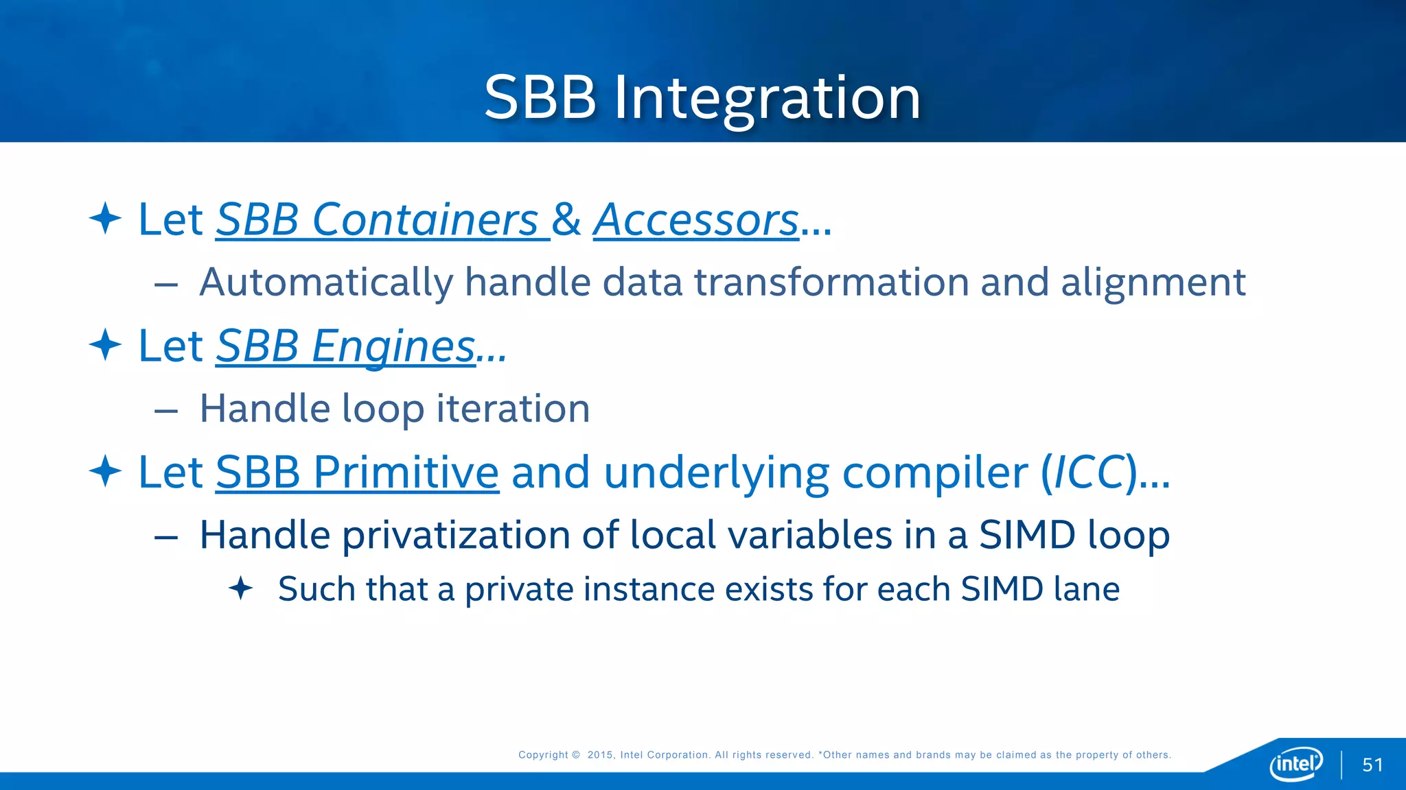 Copyright © 2015, Intel Corporation. All rights reserved. *Other names and brands may be claimed as the property of others.Copyright © 2015, Intel Corporation. All rights reserved. *Other names and brands may be claimed as the property of others.
 Let SBB Containers & Accessors…
– Automatically handle data transformation and alignment
 Let SBB Engines…
– Handle loop iteration
 Let SBB Primitive and underlying compiler (ICC)…
– Handle privatization of local variables in a SIMD loop
 Such that a private instance exists for each SIMD lane
SBB Integration
51
 