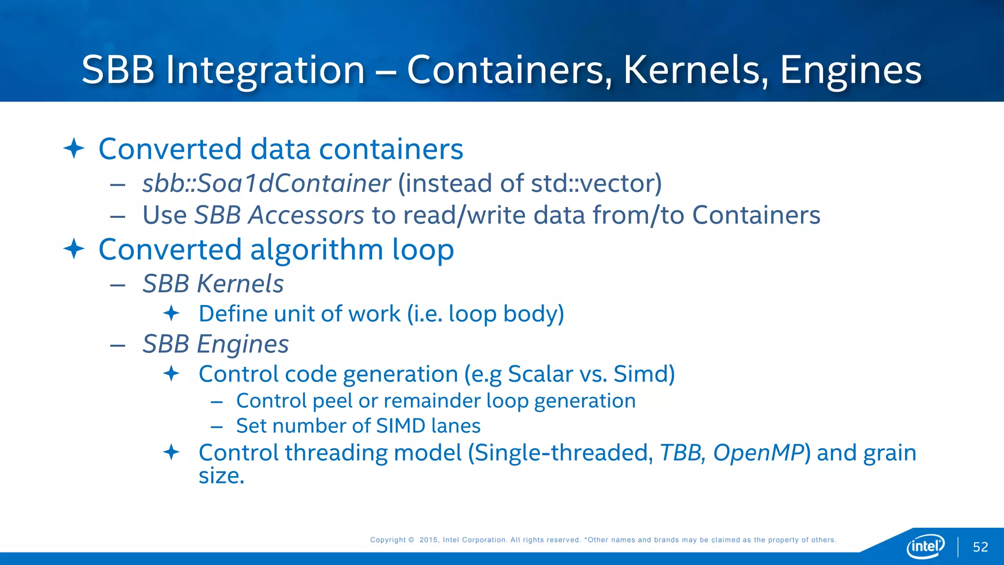 Copyright © 2015, Intel Corporation. All rights reserved. *Other names and brands may be claimed as the property of others.Copyright © 2015, Intel Corporation. All rights reserved. *Other names and brands may be claimed as the property of others.
 Converted data containers
– sbb::Soa1dContainer (instead of std::vector)
– Use SBB Accessors to read/write data from/to Containers
 Converted algorithm loop
– SBB Kernels
 Define unit of work (i.e. loop body)
– SBB Engines
 Control code generation (e.g Scalar vs. Simd)
– Control peel or remainder loop generation
– Set number of SIMD lanes
 Control threading model (Single-threaded, TBB, OpenMP) and grain
size.
SBB Integration – Containers, Kernels, Engines
52
 